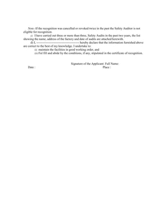 Note.-If the recognition was cancelled or revoked twice in the past the Safety Auditor is not
eligible for recognition.
c) I have carried out three or more than three, Safety Audits in the past two years, the list
showing the name, address of the factory and date of audits are attached herewith.
d) I, ------------------------------------------ hereby declare that the information furnished above
are correct to the best of my knowledge. I undertake to:
(i) maintain the facilities in good working order, and
(ii) Ful fill and abide by the conditions, if any, stipulated in the certificate of recognition.
Signature of the Applicant: Full Name:
Date : Place :
 