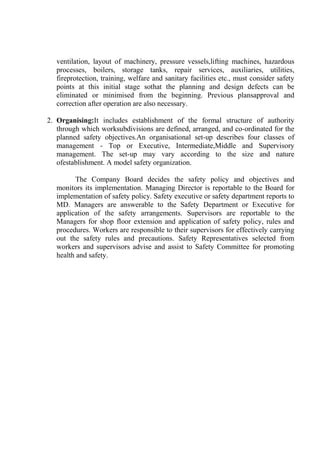 ventilation, layout of machinery, pressure vessels,lifting machines, hazardous
processes, boilers, storage tanks, repair services, auxiliaries, utilities,
fireprotection, training, welfare and sanitary facilities etc., must consider safety
points at this initial stage sothat the planning and design defects can be
eliminated or minimised from the beginning. Previous plansapproval and
correction after operation are also necessary.
2. Organising:It includes establishment of the formal structure of authority
through which worksubdivisions are defined, arranged, and co-ordinated for the
planned safety objectives.An organisational set-up describes four classes of
management - Top or Executive, Intermediate,Middle and Supervisory
management. The set-up may vary according to the size and nature
ofestablishment. A model safety organization.
The Company Board decides the safety policy and objectives and
monitors its implementation. Managing Director is reportable to the Board for
implementation of safety policy. Safety executive or safety department reports to
MD. Managers are answerable to the Safety Department or Executive for
application of the safety arrangements. Supervisors are reportable to the
Managers for shop floor extension and application of safety policy, rules and
procedures. Workers are responsible to their supervisors for effectively carrying
out the safety rules and precautions. Safety Representatives selected from
workers and supervisors advise and assist to Safety Committee for promoting
health and safety.
 