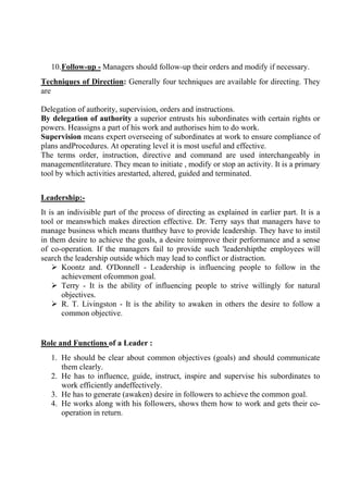 10.Follow-up - Managers should follow-up their orders and modify if necessary.
Techniques of Direction: Generally four techniques are available for directing. They
are
Delegation of authority, supervision, orders and instructions.
By delegation of authority a superior entrusts his subordinates with certain rights or
powers. Heassigns a part of his work and authorises him to do work.
Supervision means expert overseeing of subordinates at work to ensure compliance of
plans andProcedures. At operating level it is most useful and effective.
The terms order, instruction, directive and command are used interchangeably in
managementliterature. They mean to initiate , modify or stop an activity. It is a primary
tool by which activities arestarted, altered, guided and terminated.
Leadership:-
It is an indivisible part of the process of directing as explained in earlier part. It is a
tool or meanswhich makes direction effective. Dr. Terry says that managers have to
manage business which means thatthey have to provide leadership. They have to instil
in them desire to achieve the goals, a desire toimprove their performance and a sense
of co-operation. If the managers fail to provide such 'leadershipthe employees will
search the leadership outside which may lead to conflict or distraction.
 Koontz and. O'Donnell - Leadership is influencing people to follow in the
achievement ofcommon goal.
 Terry - It is the ability of influencing people to strive willingly for natural
objectives.
 R. T. Livingston - It is the ability to awaken in others the desire to follow a
common objective.
Role and Functions of a Leader :
1. He should be clear about common objectives (goals) and should communicate
them clearly.
2. He has to influence, guide, instruct, inspire and supervise his subordinates to
work efficiently andeffectively.
3. He has to generate (awaken) desire in followers to achieve the common goal.
4. He works along with his followers, shows them how to work and gets their co-
operation in return.
 