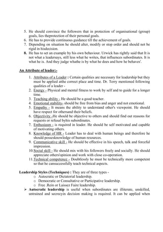 5. He should convince the followers that in protection of organisational (group)
goals, lies theprotection of their personal goals.
6. He has to provide continuous guidance till the achievement of goals.
7. Depending on situation he should alter, modify or stop order and should not be
rigid in hisdecision.
8. He has to set an example by his own behaviour. Urwick has rightly said that It is
not what a leadersays, still less what he writes, that influences subordinates. It is
what he is. And they judge whathe is by what he does and how he behaves'.
An Attribute of leader:-
1. Attributes of a Leader : Certain qualities are necessary for leadership but they
must be applied atthe correct place and time. Dr. Terry mentioned following
qualities of a leader -
2. Energy - Physical and mental fitness to work by self and to guide for a longer
time.
3. Teaching ability - He should be a good teacher.
4. Emotional stability- should be free from bias and anger and not emotional.
5. Empathy - It means the ability to understand other's viewpoint. He should
have respect for othersand their beliefs.
6. Objectivity -He should be objective to others and should find out reasons for
requests or refusal byhis subordinates.
7. Enthusiasm - is required in leader. He should be self motivated and capable
of motivating others.
8. Knowledge of HR - Leader has to deal with human beings and therefore he
should possesknowledge of human resources.
9. Communicative skill - He should be effective in his speech, talk and forceful
impression.
10.Social skill - He should mix with his followers freely and socially. He should
appreciate others'opinion and work with close co-operation.
11.Technical competence - Doubtlessly he must be technically more competent
so that he cansuccessfully teach technical aspects.
Leadership Styles (Techniques) : They are of three types -
o Autocratic or Dictatorial leadership.
o Democratic or Consultative or Participative leadership.
o Free .Rein or Laissez Faire leadership.
 Autocratic leadership is useful when subordinates are illiterate, unskilled,
untrained and secrecyin decision making is required. It can be applied when
 