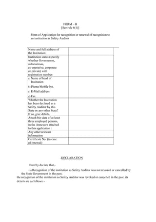 the recognition of the institution as Safety Auditor was revoked or cancelled in the past, its
details are as follows:–
FORM – B
[See rule 6(1)]
Form of Application for recognition or renewal of recognition to
an institution as Safety Auditor
Name and full address of
the Institution:
Institution status (specify
whether Government,
autonomous,
co-operative, corporate
or private) with
registration number:
a) Name of head of
Institution
b) Phone/Mobile No.
c) E-Mail address
d) Fax
Whether the Institution
has been declared as a
Safety Auditor by this
State or any other State?
If so, give details.
Attach bio-data of at least
three employed persons,
in the Annexure attached
to this application :
Any other relevant
information
Certificate No. (in case
of renewal)
.DECLARATION
I hereby declare that,-
(a) Recognition of the institution as Safety Auditor was not revoked or cancelled by
the State Government in the past;
 
