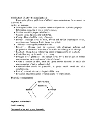 Essentials of Effective Communication :
Rules, principles or guidelines of effective communication or the measures to
overcome its
barriers are as under:
 Message should be clear, complete, and unambiguous and expressed properly.
 Information should be in proper order/sequence.
 Medium should be proper and effective.
 Channel should be sound and undistorted.
 Clarity - There should be clarity of thought.
 Brevity - Message should be brief, precise and perfect. Meaningless words,
repetitions, and Excessive details should be avoided.
 Timeliness - Message should reach in time.
 Integrity - Message must be consistent with objectives, policies and
programmes. Action and behaviour of the sender should support his message.
 Feedback - There should be follow up action (if necessary) to get feedback.
 Careful listening by the receiver is necessary.
 Strategic use of grapevine - The sender should try to fill up gaps in formal
communication by strategic use of informal channel.
 Create a climate of faith, trust and good human relations to make the
communication effective and respectful.
 Communication should be purposeful, at propel speed, sound and with
synchronising.
 Line of communication (reporting) should be clear.
 Evaluation of communication system is useful for improvement.
Two way communication
Information
Feedback
Sender Receiver
Adjusted Information
Understanding
Communication and group dynamics.
 