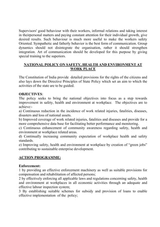 Supervisors' good behaviour with their workers, informal relations and taking interest
in theirpersonal matters and paying constant attention for their individual growth, give
desired results. Such behaviour is much more useful to make the workers safety
Oriented. Sympathetic and fatherly behavior is the best form of communication. Group
dynamics should not disintegrate the organisation, rather it should strengthen
integration. Art of communication should be developed for this purpose by giving
special training to the superiors.
NATIONAL POLICY ON SAFETY, HEALTH AND ENVIRONMENT AT
WORK PLACE
The Constitution of India provide detailed provisions for the rights of the citizens and
also lays down the Directive Principles of State Policy which set an aim to which the
activities of the state are to be guided.
OBJECTIVES:
The policy seeks to bring the national objectives into focus as a step towards
improvement in safety, health and environment at workplace. The objectives are to
achieve:-
a) Continuous reduction in the incidence of work related injuries, fatalities, diseases,
disasters and loss of national assets.
b) Improved coverage of work related injuries, fatalities and diseases and provide for a
more comprehensive data base for facilitating better performance and monitoring.
c) Continuous enhancement of community awareness regarding safety, health and
environment at workplace related areas.
d) Continually increasing community expectation of workplace health and safety
standards.
e) Improving safety, health and environment at workplace by creation of “green jobs”
contributing to sustainable enterprise development.
ACTION PROGRAMME:
Enforcement:
1 by providing an effective enforcement machinery as well as suitable provisions for
compensation and rehabilitation of affected persons;
2 by effectively enforcing all applicable laws and regulations concerning safety, health
and environment at workplaces in all economic activities through an adequate and
effective labour inspection system;
3 By establishing suitable schemes for subsidy and provision of loans to enable
effective implementation of the policy;
 