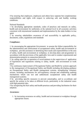 4 by ensuring that employers, employees and others have separate but complementary
responsibilities and rights with respect to achieving safe and healthy working
conditions.
National Standards:
1 by developing appropriate standards, codes of practices and manuals on safety,
health and environment for uniformity at the national level in all economic activities
consistent with international standards and implementation by the stake holders in true
spirit
2 by ensuring stakeholders awareness of and accessibility to applicable policy,
documents, codes, regulations and standards
Compliance:
1. by encouraging the appropriate Government to assume the fullest responsibility for
the administration and enforcement of occupational safety, health and environment at
workplace, provide assistance in identifying their needs and responsibilities in the area
of safety, health and environment at workplace, to develop plans and programmer in
accordance with the provisions of the applicable Acts and to conduct experimental and
demonstration projects in connection therewith;
2. by calling upon the co-operation of social partners in the supervision of application
of legislations and regulations relating to safety, health and environment at work
place.
3 by continuous improvement of Occupational Safety and Health by systems approach
to the management of Occupational Safety and Health including developing guidance
on Occupational Safety and Health management systems, strengthening voluntary
actions, including mechanisms for self-regulatory concept and establishing auditing
mechanisms which can test and authenticate occupational safety and health
management systems;
4 by providing specific measures to prevent catastrophes, and to co-ordinate and
specify the actions to be taken at different levels, particularly in the industrial zones
with high potential risks.
5 by recognizing the best safety and health practices and providing facilitation for their
adoption.
Awareness:
1. by increasing awareness on safety, health and environment at workplace through
appropriate means.
 