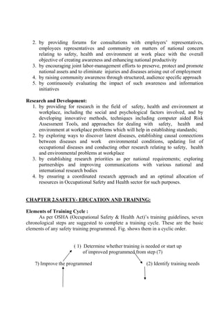 2. by providing forums for consultations with employers’ representatives,
employees representatives and community on matters of national concern
relating to safety, health and environment at work place with the overall
objective of creating awareness and enhancing national productivity
3. by encouraging joint labor-management efforts to preserve, protect and promote
national assets and to eliminate injuries and diseases arising out of employment
4. by raising community awareness through structured, audience specific approach
5. by continuously evaluating the impact of such awareness and information
initiatives
Research and Development:
1. by providing for research in the field of safety, health and environment at
workplace, including the social and psychological factors involved, and by
developing innovative methods, techniques including computer aided Risk
Assessment Tools, and approaches for dealing with safety, health and
environment at workplace problems which will help in establishing standards;
2. by exploring ways to discover latent diseases, establishing causal connections
between diseases and work environmental conditions, updating list of
occupational diseases and conducting other research relating to safety, health
and environmental problems at workplace
3. by establishing research priorities as per national requirements; exploring
partnerships and improving communications with various national and
international research bodies
4. by ensuring a coordinated research approach and an optimal allocation of
resources in Occupational Safety and Health sector for such purposes.
CHAPTER 2.SAFETY- EDUCATION AND TRAINING:
Elements of Training Cycle :
As per OSHA (Occupational Safety & Health Act)’s training guidelines, seven
chronological steps are suggested to complete a training cycle. These are the basic
elements of any safety training programmed. Fig. shows them in a cyclic order.
( 1) Determine whether training is needed or start up
of improved programmed from step (7)
7) Improve the programmed (2) Identify training needs
 