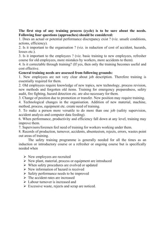 The first step of any training process (cycle) is to be sure about the needs.
Following four questions (approaches) should be considered:
1. Does an actual or potential performance discrepancy exist ? (viz. unsafe conditions,
actions, efficiency).
2. Is it important to the organisation ? (viz. in reduction of cost of accident, hazards,
losses etc.).
3. Is it important to the employees ? (viz. basic training to new employees, refresher
course for old employees, more mistakes by workers, more accidents to them).
4. Is it correctable through training? (If yes, then only the training becomes useful and
cost effective.
General training needs are assessed from following grounds:
1. New employees are not very clear about job description. Therefore training is
essentially required for them.
2. Old employees require knowledge of new topics, new technology, process revision,
new methods and forgotten old items. Training for emergency preparedness, safety
audit, fire fighting, hazard detection etc. are also necessary for them.
3. Change of position due to promotion or transfer. New position may require training.
4. Technological changes in the organisation. Addition of new material, machine,
method, process, equipment etc. create need of training.
5. To make a person more versatile to do more than one job (safety supervision,
accident analysis and computer data feeding).
6. When performance, productivity and efficiency fall down at any level, training may
improve them.
7. Supervisors/foremen feel need of training for workers working under them.
8. Records of production, turnover, accidents, absenteeism, rejects, errors, wastes point
out areas of training.
The safety training programme is generally needed for all the times as an
induction or introductory course or a refresher or ongoing course but is specifically
needed when
 New employees are recruited
 New plant, material, process or equipment are introduced
 When safety procedures are evolved or updated
 New information of hazard is received
 Safety performance needs to be improved
 The accident rates are increased
 Labour turnover is increased and
 Excessive waste, rejects and scrap are noticed.
 