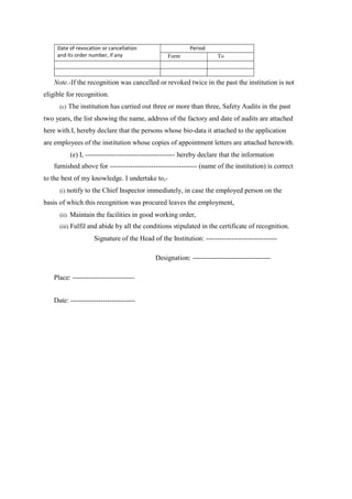 Date of revocation or cancellation
and its order number, if any
Period
Form To
Note.-If the recognition was cancelled or revoked twice in the past the institution is not
eligible for recognition.
(c) The institution has carried out three or more than three, Safety Audits in the past
two years, the list showing the name, address of the factory and date of audits are attached
here with.I, hereby declare that the persons whose bio-data it attached to the application
are employees of the institution whose copies of appointment letters are attached herewith.
(e) I, --------------------------------------- hereby declare that the information
furnished above for -------------------------------------- (name of the institution) is correct
to the best of my knowledge. I undertake to,-
(i) notify to the Chief Inspector immediately, in case the employed person on the
basis of which this recognition was procured leaves the employment,
(ii) Maintain the facilities in good working order,
(iii) Fulfil and abide by all the conditions stipulated in the certificate of recognition.
Signature of the Head of the Institution: -------------------------------
Designation: ----------------------------------
Place: ---------------------------
Date: ----------------------------
 