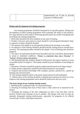 predetermined set of jobs to provide
exposure to different part .
Design and development of training program.
Any training programme should be designed for its specific purpose. Design and
development of safety training programme need systematic job safety or risk analysis.
For steps (detail) of such analysis Following general points are useful in designing and
developing any training programme.
1. Motivation should be the first condition of any type of training.
2. Number of lessons and content to teach should be well designed beforehand. Steps
or sequence of topics should be decided.
3. The amount to be taught in an unit (period) should not be too large or too small.
4. An objective of the training should be decided and the training process should move
toward it. The training procedure should be developed.' A list of training aids should be
prepared.
5. The task to be performed should not be described only but it should be demonstrated
in actual or simulated conditions. "Doing" is important than mere "Hearing" or
"Seeing". Practice makes man perfect.
6. The demonstration (by teacher) should be followed by the learner (trainee) as soon
as possible before' he forgets it. The teacher should be given feedback or knowledge of
results.
7. Questions of learners should be properly replied and discussed at all stages (steps).
8. Ample practice opportunity should be provided and practice encouraged.
9. Frequent and accurate knowledge with examples, pictures, practical etc., speeds up
learning rate and motivation.
10. The training should be taken to the point of goal and not be left unfinished.
11. Effectiveness of the training should be evaluated and conclusion be drawn to revise
(improve) the training programme and it should be followed in the next cycle.
The basic design of any training should consist:
1. Identifying the component tasks of a final performance.
2. Ensuring (in training) that each of these tasks is fully achieved or mastered by the
learner.
3. Arranging the training of the task components in such a way that there will be
positive transfer from learning of one to another. The design work may be done by
specially designated training professionals, especially for programs to be offered
several times or left to individual instructors.
 