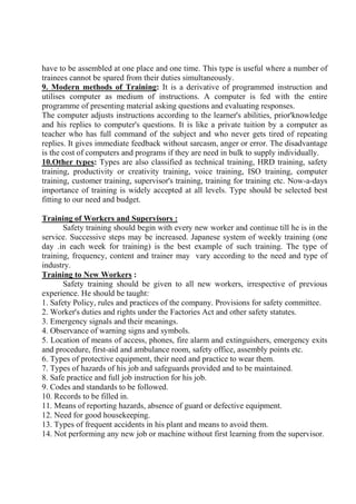 have to be assembled at one place and one time. This type is useful where a number of
trainees cannot be spared from their duties simultaneously.
9. Modern methods of Training: It is a derivative of programmed instruction and
utilises computer as medium of instructions. A computer is fed with the entire
programme of presenting material asking questions and evaluating responses.
The computer adjusts instructions according to the learner's abilities, prior'knowledge
and his replies to computer's questions. It is like a private tuition by a computer as
teacher who has full command of the subject and who never gets tired of repeating
replies. It gives immediate feedback without sarcasm, anger or error. The disadvantage
is the cost of computers and programs if they are need in bulk to supply individually.
10.Other types: Types are also classified as technical training, HRD training, safety
training, productivity or creativity training, voice training, ISO training, computer
training, customer training, supervisor's training, training for training etc. Now-a-days
importance of training is widely accepted at all levels. Type should be selected best
fitting to our need and budget.
Training of Workers and Supervisors :
Safety training should begin with every new worker and continue till he is in the
service. Successive steps may be increased. Japanese system of weekly training (one
day .in each week for training) is the best example of such training. The type of
training, frequency, content and trainer may vary according to the need and type of
industry.
Training to New Workers :
Safety training should be given to all new workers, irrespective of previous
experience. He should be taught:
1. Safety Policy, rules and practices of the company. Provisions for safety committee.
2. Worker's duties and rights under the Factories Act and other safety statutes.
3. Emergency signals and their meanings.
4. Observance of warning signs and symbols.
5. Location of means of access, phones, fire alarm and extinguishers, emergency exits
and procedure, first-aid and ambulance room, safety office, assembly points etc.
6. Types of protective equipment, their need and practice to wear them.
7. Types of hazards of his job and safeguards provided and to be maintained.
8. Safe practice and full job instruction for his job.
9. Codes and standards to be followed.
10. Records to be filled in.
11. Means of reporting hazards, absence of guard or defective equipment.
12. Need for good housekeeping.
13. Types of frequent accidents in his plant and means to avoid them.
14. Not performing any new job or machine without first learning from the supervisor.
 