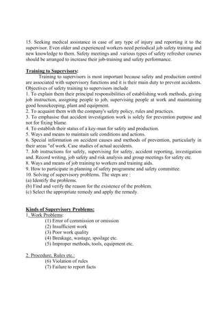 15. Seeking medical assistance in case of any type of injury and reporting it to the
supervisor. Even older and experienced workers need periodical job safety training and
new knowledge to them. Safety meetings and .various types of safety refresher courses
should be arranged to increase their job-training and safety performance.
Training to Supervisors:
Training to supervisors is most important because safety and production control
are associated with supervisory functions and it is their main duty to prevent accidents.
Objectives of safety training to supervisors include
1. To explain them their principal responsibilities of establishing work methods, giving
job instruction, assigning people to job, supervising people at work and maintaining
good housekeeping, plant and equipment.
2. To acquaint them with the company's safety policy, rules and practices.
3. To emphasise that accident investigation work is solely for prevention purpose and
not for fixing blame.
4. To establish their status of a key-man for safety and production.
5. Ways and means to maintain safe conditions and actions.
6. Special information on accident causes and methods of prevention, particularly in
their areas "of work. Case studies of actual accidents.
7. Job instructions for safely, supervising for safety, accident reporting, investigation
and. Record writing, job safety and risk analysis and group meetings for safety etc.
8. Ways and means of job training to workers and training aids.
9. How to participate in planning of safety programme and safety committee.
10. Solving of supervisory problems. The steps are :
(a) Identify the problems.
(b) Find and verify the reason for the existence of the problem.
(c) Select the appropriate remedy and apply the remedy.
Kinds of Supervisory Problems:
1. Work Problems:
(1) Error of commission or omission
(2) Insufficient work
(3) Poor work quality
(4) Breakage, wastage, spoilage etc.
(5) Improper methods, tools, equipment etc.
2. Procedure, Rules etc.:
(6) Violation of rules
(7) Failure to report facts
 