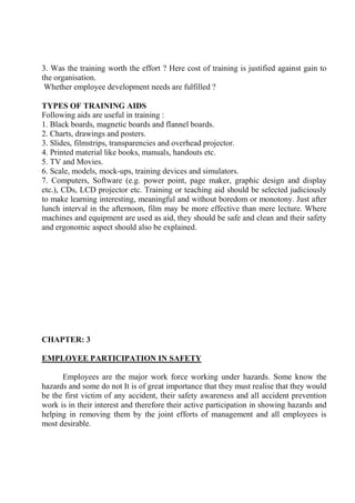 3. Was the training worth the effort ? Here cost of training is justified against gain to
the organisation.
Whether employee development needs are fulfilled ?
TYPES OF TRAINING AIDS
Following aids are useful in training :
1. Black boards, magnetic boards and flannel boards.
2. Charts, drawings and posters.
3. Slides, filmstrips, transparencies and overhead projector.
4. Printed material like books, manuals, handouts etc.
5. TV and Movies.
6. Scale, models, mock-ups, training devices and simulators.
7. Computers, Software (e.g. power point, page maker, graphic design and display
etc.), CDs, LCD projector etc. Training or teaching aid should be selected judiciously
to make learning interesting, meaningful and without boredom or monotony. Just after
lunch interval in the afternoon, film may be more effective than mere lecture. Where
machines and equipment are used as aid, they should be safe and clean and their safety
and ergonomic aspect should also be explained.
CHAPTER: 3
EMPLOYEE PARTICIPATION IN SAFETY
Employees are the major work force working under hazards. Some know the
hazards and some do not It is of great importance that they must realise that they would
be the first victim of any accident, their safety awareness and all accident prevention
work is in their interest and therefore their active participation in showing hazards and
helping in removing them by the joint efforts of management and all employees is
most desirable.
 