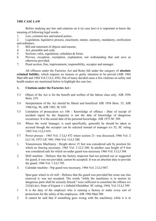 THE CASE LAW
Before studying any law and citations on it (ie case law) it is important to know the
meaning of following legal words. -
1. Law, common law and natural justice.
2. Legislation, legislative process, enactment, statute, statutory, mandatory, notification
and ordinance.
3. Bill and statement of objects and reasons.
4. Act, preamble and code.
5. Sections, rules, regulations, schedules & forms.
6. Proviso, exception, exemption, explanation, not withstanding that and save as
otherwise provided.
7. Penal section, fine, imprisonment, responsibility, occupier and manager.
All offences under the Factories Act and Rules fall under the category of absolute
criminal liability, which requires no menses or guilty intention to be proved (AIR 1966
Mad 448 and 1964 Vol.2 LLJ, 456). Out of many decided cases a few citations on safety and
health matters are mentioned below to highlight the case law.
1. Citations under the Factories Act :
5.3 Object of the Act is for the benefit and welfare of the labour class only. AIR 1956
Born. 219.
5.4 Interpretation of the Act should be liberal and beneficial AIR 1956 Born. 33, AIR
1966 Guj. 96, AIR 1965, SC 639.
5.5 Limitation of prosecution u/s 106 - Knowledge of offence - Date of receipt of
accident report by the Inspector is not the date of knowledge of dangerous
occurrence. It is the actual date of his personal knowledge. AIR 1973 SC 309.
5.6 Where the word 'managei, is used specifically, generally he should be taken as
accused though the occupier can be selected instead of manager u/s 52, SC ruling
1965 Vol. I LLJ 419.
5.7 Power presses : 1965 Vol. 2 LLJ 472 where section 21- was discussed, 1966 Vol. 2
LLJ 10, 1972 LIC 949, 1966 Vol. I LLJ 280.
1. Transmission Machinery : Height above 15 feet was considered safe by position for
which no fencing necessary. 1965 Vol. 2 LLJ 200. In another case height of 9 feet
was considered safe for which no-under guard was necessary 1966 Vol. I LLJ 304.
2. Drill machine : Defence that the factory inspector had not pointed out or suggested
for guard, it was not provided, cannot be accepted. It was an absolute duty to provide
the guard. 1966 Vol. 1 LLJ 705.
3. Calendar machine : Nip guard was necessary, 1966 Vol. 2 LLJ 867.
Spur-gear wheel in oil mill : Defence that the guard was provided but some one else
removed it, was not accepted. The words "while the machinery is in motion its
dangerous parts shall be securely fenced." were sufficient to constitute the offence u/s
21(l)(iv)(c). State of Gujarat v/ s Jethalal Ghelabhai. SC ruling, 1964, Vol. I LLJ 389.
1 It is the duty of the employer who is running a factory to make every sort of
protections for the safety of the employees. AIR 1966 Mad 380.
2 It cannot be said that if something goes wrong with the machinery while it is in
 