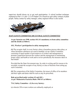 supervisor should always try to get such participation. A critical incident technique
explained in Part 1.11 and -1.12 of Chapter-19 is based on such safety contacts of plant
people. Safety contact by safety manager, safety engineer/officer is also useful.
MAIN SAFETY COMMITTEE OR CENTRAL SAFETY COMMITTEE
As per factories act 1948, section 41G it's mandatory to form safety committee
and the details as follows:
41G. Workers' participation in safety management.
(1) The occupier shall, in every factory where a hazardous process takes place, or
where hazardous substances are used or handled, set up a Safety Committee
consisting of equal number of preventatives of workers and management to
promote cooperation between the workers and the management in maintaining
proper safety and health at work and to review periodically the measures taken in
that behalf:
Provided that the State Government may, by order in writing and for reasons to be
recorded, exempt the occupier of any factory or class of factories from setting up
such Committee.
(2) The composition of the Safety Committee, the tenure of office of its members
and their rights and duties shall be such as may be prescribed.
Rule prescribed under sections 41 and 41G ;
As per Maharastra Factories Rules 1963 it's as follows:
73-J. Safety Committee - (1) In every factory-
(a) wherein 250 or more workers are ordinarily employed; or
 