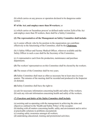 (b) which carries on any process or operation declared to be dangerous under
section .
87 of the Act; and employs more than 50 workers; or
(c) which carries on 'hazardous process' as defined under section 2(cb) of the Act
and employs more than 50 workers, there shall be a Safety Committee.
(2) The representatives of the Management on Safety Committee shall include-
(a) A senior official, who by his position in the organization can contribute
effectively to the functioning of the Committee, shall be the Chairman;
(b) A Safety Officer and Factory Medical Officer, wherever available and the
Safety Officer in such a case shall be the Secretary of the Committee;
(c) A representative each from the production, maintenance and purchase
departments.
(3) The workers' representatives on this Committee shall be elected by the workers.
(4) The tenure of the Committee shall be two years.
(5) Safety Committee shall meet as often as necessary but at least once in every
quarter. The minutes of the meeting shall be recorded and produced to the Inspector
on demand.
(6) Safety Committee shall have the right to-
(a) ask for necessary information concerning health and safety of the workers;
(b) seek any relevant information concerning health and safety of the workers.
(7) Functions and duties of the Safety Committee shall include-
(a) assisting and co-operating with the management in achieving the aims and
objectives outlined in the 'Health and Safety Policy' of the occupier;
(b) dealing with all matters concerning health, safety and environment and to arrive
at practicable solutions to problems encountered;
(c) creating safety awareness amongst all workers;
(d) undertaking educational, training and promotional activities;
 