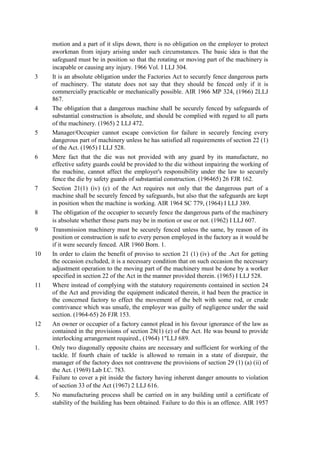 motion and a part of it slips down, there is no obligation on the employer to protect
aworkman from injury arising under such circumstances. The basic idea is that the
safeguard must be in position so that the rotating or moving part of the machinery is
incapable or causing any injury. 1966 Vol. I LLJ 304.
3 It is an absolute obligation under the Factories Act to securely fence dangerous parts
of machinery. The statute does not say that they should be fenced only if it is
commercially practicable or mechanically possible. AIR 1966 MP 324, (1966) 2LLJ
867.
4 The obligation that a dangerous machine shall be securely fenced by safeguards of
substantial construction is absolute, and should be complied with regard to all parts
of the machinery. (1965) 2 LLJ 472.
5 Manager/Occupier cannot escape conviction for failure in securely fencing every
dangerous part of machinery unless he has satisfied all requirements of section 22 (1)
of the Act. (1965) I LLJ 528.
6 Mere fact that the die was not provided with any guard by its manufacture, no
effective safety guards could be provided to the die without impairing the working of
the machine, cannot affect the employer's responsibility under the law to securely
fence the die by safety guards of substantial construction. (196465) 26 FJR 162.
7 Section 21(1) (iv) (c) of the Act requires not only that the dangerous part of a
machine shall be securely fenced by safeguards, but also that the safeguards are kept
in position when the machine is working. AIR 1964 SC 779, (1964) I LLJ 389.
8 The obligation of the occupier to securely fence the dangerous parts of the machinery
is absolute whether those parts may be in motion or use or not. (1962) I LLJ 607.
9 Transmission machinery must be securely fenced unless the same, by reason of its
position or construction is safe to every person employed in the factory as it would be
if it were securely fenced. AIR 1960 Born. 1.
10 In order to claim the benefit of proviso to section 21 (1) (iv) of the .Act for getting
the occasion excluded, it is a necessary condition that on such occasion the necessary
adjustment operation to the moving part of the machinery must be done by a worker
specified in section 22 of the Act in the manner provided therein. (1965) I LLJ 528.
11 Where instead of complying with the statutory requirements contained in section 24
of the Act and providing the equipment indicated therein, it had been the practice in
the concerned factory to effect the movement of the belt with some rod, or crude
contrivance which was unsafe, the employer was guilty of negligence under the said
section. (1964-65) 26 FJR 153.
12 An owner or occupier of a factory cannot plead in his favour ignorance of the law as
contained in the provisions of section 28(1) (e) of the Act. He was bound to provide
interlocking arrangement required., (1964) 1"LLJ 689.
1. Only two diagonally opposite chains are necessary and sufficient for working of the
tackle. If fourth chain of tackle is allowed to remain in a state of disrepair, the
manager of the factory does not contravene the provisions of section 29 (1) (a) (ii) of
the Act. (1969) Lab I.C. 783.
4. Failure to cover a pit inside the factory having inherent danger amounts to violation
of section 33 of the Act (1967) 2 LLJ 616.
5. No manufacturing process shall be carried on in any building until a certificate of
stability of the building has been obtained. Failure to do this is an offence. AIR 1957
 