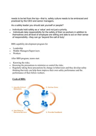 needs to be led from the t
practiced by the CEO and senior managers.
As a safety leader you should ask yourself or people?
 Individuals hold safety as a ‘value’ and not just a priority.
 Individuals take responsibility for the safet
themselves and all level of employee are willing and able to act on their sense
of responsibility –they can go ‘beyond the call of duty'.
BBS capability development program for
 Leadership
 Middle Managers/Supervisors
 Workers
After BBS program, teams start
 Knowing the risks;
 Knowing the precautions to minimize or control the risks;
 Regularly taking those precautions by change in
thinking that truly can help them improve their own safety performance and the
performance of their fellow workers.
Cycle of BBS:
needs to be led from the top—that is, safety culture needs to be embraced and
practiced by the CEO and senior managers.
As a safety leader you should ask yourself or people?
Individuals hold safety as a ‘value’ and not just a priority.
Individuals take responsibility for the safety of their co-workers in addition to
themselves and all level of employee are willing and able to act on their sense
they can go ‘beyond the call of duty'.
BBS capability development program for
Middle Managers/Supervisors
After BBS program, teams start
Knowing the precautions to minimize or control the risks;
Regularly taking those precautions by change in behaviours and they develop safety
thinking that truly can help them improve their own safety performance and the
performance of their fellow workers.
that is, safety culture needs to be embraced and
workers in addition to
themselves and all level of employee are willing and able to act on their sense
and they develop safety
thinking that truly can help them improve their own safety performance and the
 