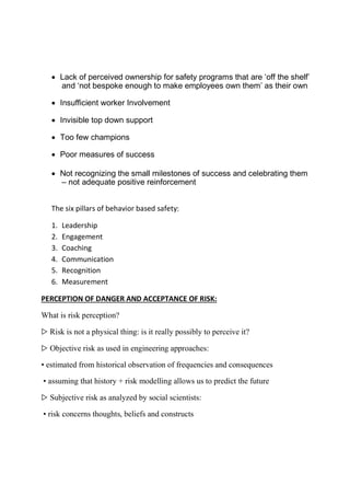 Lack of perceived ownership for safety programs that are ‘off the shelf’
and ‘not bespoke enough to make employees own them’ as their own
 Insufficient worker Involvement
 Invisible top down support
 Too few champions
 Poor measures of success
 Not recognizing the small milestones of success and celebrating them
– not adequate positive reinforcement
The six pillars of behavior based safety:
1. Leadership
2. Engagement
3. Coaching
4. Communication
5. Recognition
6. Measurement
PERCEPTION OF DANGER AND ACCEPTANCE OF RISK:
What is risk perception?
▷ Risk is not a physical thing: is it really possibly to perceive it?
▷ Objective risk as used in engineering approaches:
• estimated from historical observation of frequencies and consequences
• assuming that history + risk modelling allows us to predict the future
▷ Subjective risk as analyzed by social scientists:
• risk concerns thoughts, beliefs and constructs
 