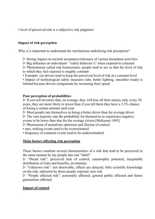 • level of perceived risk is a subjective risk judgment
Impact of risk perception
Why is it important to understand the mechanisms underlying risk perception?
▷ Strong impact on societal acceptance/tolerance of various hazardous activities
▷ Big influence on individuals’ “safety behavior’s” when exposed to a hazard
▷ Phenomenon called risk homeostasis: people tend to act so that the level of risk
to which they feel exposed is roughly constant
• Example: car drivers tend to keep the perceived level of risk at a constant level
• Impact of technological safety measures (abs, better lighting, smoother roads) is
limited because drivers compensate by increasing their speed
Poor perception of probabilities
▷ If you tell investors that, on average, they will lose all their money only every 30
years, they are more likely to invest than if you tell them they have a 3.3% chance
of losing a certain amount each year
▷ Most people rate themselves as being a better driver than the average driver
▷ The vast majority rate the probability for themselves to experience negative
events to be lower than that for the average citizen [McKenna 1993]
▷ Phenomena of unrealistic optimism and illusion of control:
• rare, striking events tend to be overestimated
• frequency of common events tend to be underestimated
Main factors affecting risk perception
These factors combine several characteristics of a risk that tend to be perceived in
the same manner by lay people into one “label”:
▷ “Dread risk”: perceived lack of control, catastrophic potential, inequitable
distribution of risks and benefits, involuntary
▷ “Unknown risk”: not observable, effects are delayed, little scientific knowledge
on the risk, unknown by those people exposed, new risk
▷ “People affected risk”: personally affected, general public affected and future
generations affected.
Impact of control
 