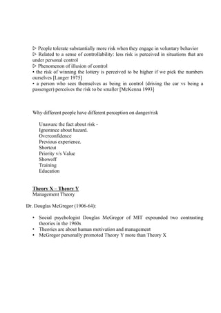 ▷ People tolerate substantially more risk when they engage in voluntary behavior
▷ Related to a sense of controllability: less risk is perceived in situations that are
under personal control
▷ Phenomenon of illusion of control
• the risk of winning the lottery is perceived to be higher if we pick the numbers
ourselves [Langer 1975]
• a person who sees themselves as being in control (driving the car vs being a
passenger) perceives the risk to be smaller [McKenna 1993]
Why different people have different perception on danger/risk
Unaware the fact about risk -
Ignorance about hazard.
Overconfidence
Previous experience.
Shortcut
Priority v/s Value
Showoff
Training
Education
Theory X – Theory Y
Management Theory
Dr. Douglas McGregor (1906-64):
• Social psychologist Douglas McGregor of MIT expounded two contrasting
theories in the 1960s
• Theories are about human motivation and management
• McGregor personally promoted Theory Y more than Theory X
 