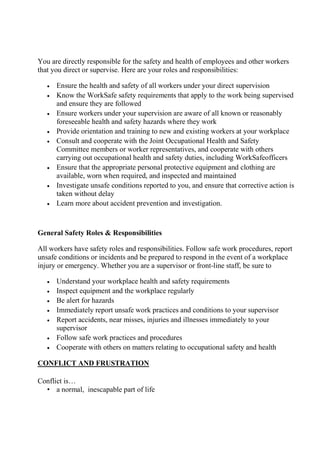 You are directly responsible for the safety and health of employees and other workers
that you direct or supervise. Here are your roles and responsibilities:
 Ensure the health and safety of all workers under your direct supervision
 Know the WorkSafe safety requirements that apply to the work being supervised
and ensure they are followed
 Ensure workers under your supervision are aware of all known or reasonably
foreseeable health and safety hazards where they work
 Provide orientation and training to new and existing workers at your workplace
 Consult and cooperate with the Joint Occupational Health and Safety
Committee members or worker representatives, and cooperate with others
carrying out occupational health and safety duties, including WorkSafeofficers
 Ensure that the appropriate personal protective equipment and clothing are
available, worn when required, and inspected and maintained
 Investigate unsafe conditions reported to you, and ensure that corrective action is
taken without delay
 Learn more about accident prevention and investigation.
General Safety Roles & Responsibilities
All workers have safety roles and responsibilities. Follow safe work procedures, report
unsafe conditions or incidents and be prepared to respond in the event of a workplace
injury or emergency. Whether you are a supervisor or front-line staff, be sure to
 Understand your workplace health and safety requirements
 Inspect equipment and the workplace regularly
 Be alert for hazards
 Immediately report unsafe work practices and conditions to your supervisor
 Report accidents, near misses, injuries and illnesses immediately to your
supervisor
 Follow safe work practices and procedures
 Cooperate with others on matters relating to occupational safety and health
CONFLICT AND FRUSTRATION
Conflict is…
• a normal, inescapable part of life
 