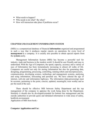  What needs to happen?
 Who needs to do what? By when?
 How will interaction take place if problems occur?
CHAPTER 5.MANAGEMENT INFORMATION SYSTEM
(MIS) is a computerized database of financial information organized and programmed
in such a way that it produces regular reports on operations for every level of
management in a company. It is usually also possible to obtain special reports from
the system easily.
Management Information System (MIS) has become a powerful tool for
industry, trade and business in the modern world. It should be user friendly and easy to
understand. With the Age of Computers, the speed, capacity, accuracy and a variety of
uses of Information has been tremendously increasing in almost all walks of life.
Computers are useful not only for storing information but also for generating data,
designing, programming, processing, controlling, running robots and microprocessors,
communication, developing science, technology and management systems, analysing
and using information, forecasting and personal use. We have entered the age of
internet, web-site and information highways. The information (data-processing) must
be accurate, pertaining to the point, concise, updated, meaningful, trust worthy and as
per the need of the user.
There should be effective MIS between Safety Department and the top
management of the company to appraise the work being done by the Department.
Similarly it should also be developed/extended for bottom line management and the
outside authorities to provide quick and tabulated information in wide areas of safety,
health & environment.
Application of MIS from book:-
Computer Application and Use:
 