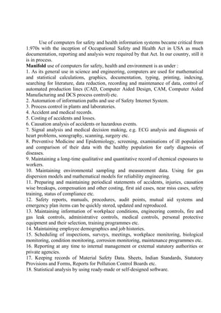 Use of computers for safety and health information systems became critical from
1.970s with the inception of Occupational Safety and Health Act in USA as much
documentation, reporting and analysis were required by that Act. In our country, still it
is in process.
Manifold use of computers for safety, health and environment is as under :
1. As its general use in science and engineering, computers are used for mathematical
and statistical calculations, graphics, documentation, typing, printing, indexing,
searching for literature, data reduction, recording and maintenance of data, control of
automated production lines (CAD, Computer Aided Design, CAM, Computer Aided
Manufacturing and DCS process control) etc.
2. Automation of information paths and use of Safety Internet System.
3. Process control in plants and laboratories.
4. Accident and medical records.
5. Costing of accidents and losses.
6. Causation analysis of accidents or hazardous events.
7. Signal analysis and medical decision making, e.g. ECG analysis and diagnosis of
heart problems, sonography, scanning, surgery etc.
8. Preventive Medicine and Epidemiology, screening, examinations of ill population
and comparison of their data with the healthy population for early diagnosis of
diseases.
9. Maintaining a long-time qualitative and quantitative record of chemical exposures to
workers.
10. Maintaining environmental sampling and measurement data. Using for gas
dispersion models and mathematical models for reliability engineering.
11. Preparing and maintaining periodical statements of accidents, injuries, causation
wise breakups, compensation and other costing, first aid cases, near miss cases, safety
training, status of compliance etc.
12. Safety reports, manuals, procedures, audit points, mutual aid systems and
emergency plan items can be quickly stored, updated and reproduced.
13. Maintaining information of workplace conditions, engineering controls, fire and
gas leak controls, administrative controls, medical controls, personal protective
equipment and their selection, training programmes etc.
14. Maintaining employee demographics and job histories.
15. Scheduling of inspections, surveys, meetings, workplace monitoring, biological
monitoring, condition monitoring, corrosion monitoring, maintenance programmes etc.
16. Reporting at any time to internal management or external statutory authorities or
private agencies.
17. Keeping records of Material Safety Data. Sheets, Indian Standards, Statutory
Provisions and Forms, Reports for Pollution Control Boards etc.
18. Statistical analysis by using ready-made or self-designed software.
 