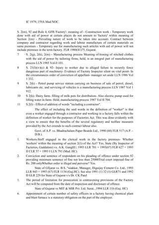 IC 1979, 159A Mad NOC.
S. 2(m), 92 and Rule 4, GFR-'Factory'- meaning of - Construction work - Temporary work
done with aid of power at certain places do not amount to 'factory' within meaning of
Section 2(m) - Prevailing nature of work to be taken into account- Contract between
company and contractor regarding work and labour manufacture of certain materials on
same premises - Temporary use for manufacturing such articles with aid of power will not
include premises in the term factory. FLR 1980(41)75, Gujarat.
7 S. 2(g), 2(k), 2(m) - Manufacturing process Meaning of-lroning of stitched clothes
with the aid of power by tailoring firms, held, is an integral part of manufacturing
process LLN 1985 Vol-ll 101.
8 S. 21(l)(iv)(c) & 92- Injury to worker due to alleged failure to securely fence
dangerous part of machinery- Evidence of Factory Inspector silent on vital point- In
the circumstances order of conviction of appellant- manager set aside LLN 1986 Vol
1 332.
9 S. 2(k) - Petrol pump service station carrying on business of sale of petrol, diesel,
lubricants etc. and servicing of vehicles is a manufacturing process LLN 1987 Vol 1
912.
10 S 2(k)- Dairy farm- filling of milk pots for distribution- Also electric pump used for
lifting water in farm- Held, manufacturing process 1987 Vol II 704.
11 S.2(l) - Effect of addition of words "including a contractor".
The effect of including the said words in the definition of "worker" is that
even a worker engaged through a contractor and working in a factory falls within the
definition of worker for the purposes of Factories Act. This was done evidently with
a view to ensure that the benefits of the several regulatory and welfare measures
provided by the Act extends to such contract labour also.
Govt. of A.P. vs. Bhadrachalam Paper Boards Ltd., 1990 (60) FLR 517 (A.P. -
D.B.).
1. Workers-Staff engaged in the clerical work in the factory premises- Whether
'workers' within the meaning of section 2(1) of the Act? Yes. State (By Inspector of
Factories, Guddalore) vs. A.K. GangllU, 1993 LLR 701 = 1993(67) FLR 627 = 1993
II CLR 57 = 1993 I LLN 791 (Mad. HC).
2. Conviction and sentence of respondent on his pleading of offence under section 92
providing minimum sentence of fine not less than 25000Trial court imposed fine of
Rs. 200 onlyWhether order is illegal and perverse? Yes.
State of Glljarat vs. B.S. "niakkar, Manager, Diguijay Cement Co. Ltd., 1993
LLR 843 = 1993 (67) FLR 1134 (Guj.HC). See also 1991 (1) 32 (1) GLR71 and 1992
II GLR 229 for State of Gujarat v/s Dr. CK Patel
1. The period of limitation for prosecution in contravening provisions of the Factory
Act will be computed from the date of inspection and disclosure of offence.
State of Gujarat vs MIT & MIR Pvt. Ltd. Surat, ,1994 LLR 116 (Guj. HC)
6. Appointment of certain number of safety officers in a factory having chemical plant
and blast furnace is a statutory obligation on the part of the employer.
 