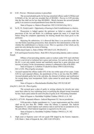 62 S.92 - Proviso - Minimum sentence is prescribed.
The accused pleaded guilty for having committed offence under S.29(l)(a) and
S.29(l)(b) of the Act and was awarded fine of RS.IOO/-. Proviso to S.92 provides
that the fine shall not be less than RS.IOOO/-. Merely because the accused pleaded
guilty is no reason to award punishment lesser than the minimum.
State of Gujarat vs. Mahavir Prasad Jain 1992 I CLR 863 (Guj. H.C.).
63 Ss.92, 52, 2(m)(ii) and 6 - Opportunity of hearing to find if establishment is a factory.
Prosecution is lodged against the petitioner as failed to comply with the
provisions of the Act and Rules. In a challenge against the same, it is urged that
before filing the complaint opportunity for hearing should have been given to the
petitioner.
Rejecting the submission, it is observed that there is no provision under the
Act that before launching prosecution, there should be first determination of the fact
whether the establishment is a factory or not. This is a question of fact which can be
gone into only during the course of hearing.
Prabhu dayal Gupta vs. State of Bihar 1993 (66) F.L.R. 398 (Pat.H.C.).
64 S.92 and Gujarat Factories Rules - Rule IIO-A Not providing identity cards is serious
breach.
Offence of not providing identity cards to workers under S.92 read with Rule
IIO-A is not trivial or technical but is grave and serious. For such an offence fine of
Rs.20/- is not only unduly lenient and manifestly unjust but is quite ridiculous and
travesty of justice. In the circumstances, sentence is enhanced to fine of Rs.l020/-
State of Gujarat vs. Lallubimi T1iakorb1im Desai 1994 I CLR 610 (Guj.
H.C:). S.94 - Plea of guilty not proper.
1. Accused repeated the offence under S.92 of the Act within span of two years. Under
S.94 for such repeated offence, the punishment of fine is not less than Rs.10000/-.
Accused pleaded guilty but in the said plea, the element of defence and justification
for wrong doing were incorporated. Such a plea cannot be acted upon. Proceeding
remanded.
State of Gujarat vs. Dineshchandra Hirabhai Patel 1993 II CLR 607
(Guj.H.C.). 66 S..94 - Plea of guilty.
The accused gave a plea of guilty in writing wherein he cleverly put some
more facts either by way explaining away or justifying the alleged wrong committed
by him. Such a plea cannot be said to be plea of guilty at all. Proceeding remanded.
State of Gujarat vs. Harishbhai Veljibhai Tilakkar 1994 II L.L.N. 342
(Guj.H.C.). 67 S.94 - Repeated offences - Judicial Magistrate F.C. has no jurisdiction.
S.94 provides a higher punishment viz. 3 years imprisonment and fine which
shall not be less than RS. 10000/- when the offence is repeated. The Judicial
Magistrate F.C. cannot impose such sentence and as such he has no jurisdiction to try
the said offence. Chief Judicial magistrate is required to try the same.
State of Gujarat vs. Harishbhai Veljibhai TJlakkar 1994 II L.L.N. 342
(Guj.H.C.).
3. High court or Supreme court will not quash FIR lodged by the Factory inspector.
S.M. Datta v. State of Gujarat & Anr., 2001 LLR 1076 (SC).
 