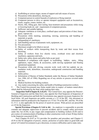 a) Scaffolding at various stages, means of support and safe means of access.
b) Precautions while demolition, shoring etc.
c) Competent person to control hazards of explosion or flying material.
d) Competent persons to drive or operate transport equipment such as locomotives,
trucks, wagons, cranes, trailers, etc.
e) Hoists, lifts, lifting gear, their testing, heat treatment and precautions while rising
or lowering loads etc. and requirement of competent persons.
f) Sufficient .and suitable lighting.
g) Adequate ventilation at work place, confined space and prevention of dust, fumes,
gases, vapours etc.
h) Precautions while stacking, unstacking, stowing, unstowing and handling of
materials or goods.
i) Safeguarding of- machinery.
j) Safe handling and use of pneumatic tools, equipment, etc.
k) Fire precautions.
l) Maximum weight to be lifted or moved.
m) Safety of workers while transporting them by water and their rescue from
drowning.
n) Safety of workers from live electric wires, overhead wires and electrical
machinery, apparatus and tools.
o) Safety nets, safety sheets and safety belts as per need.
p) Standards of compliance with regard to scaffolding, ladders, stairs, lifting
appliances, ropes, chains, & accessories, earth moving equipment and floating
operational equipment.
q) Precautions while pile driving, concrete work, work with hot asphalt, tar etc.
insulation work, demolition, excavation, underground construction and handling
materials.
r) Safety policy.
s) Information of Bureau of Indian Standards under the Bureau of Indian Standards
Act, 1986, (63 of 1986). Regarding use of any articles or process covered under
that Act.
t) Medical facilities for building workers.
u) Any matter concerning the safety and health of building/construction workers.
5 The Central Government may frame model rules in respect .of matters stated above
which shall be followed by the State while making their rules.
Inspection Staff (Chapter-8, S.42,43) : The Central Govt. may appoint the Director-
General of Inspection and the State Govt. may appoint the Chief Inspector of Inspection of
Building and Construction and both the Governments may appoint necessary Inspectors for
local limits. All such Inspectors are public servants u/ s 21 of the IPC. Any document or
information shall be produced to the Inspector u/s 175 & 176 of the IPC, and Sec. 94 of the
Cr. P. C. is also applicable for the power of search & seizure. Wide powers are prescribed
u/s 43 for the Inspectors.
Special Provisions (Chapter-9, S.44 to 46) : An employer is responsible to provide
constant and adequate supervision to prevent accidents and to comply safety provisions
under this Act (S.44), to pay wages and compensation to building workers (S.45) and to
give notice of commencement of building or other construction work at least 30 days before
to the Inspector concerned (S.46).
Next Chapter-10 (S.47 to 51) provides for penalties and procedure and Chapter-11
(S.56 to 64) for delegation of powers, returns, protection of action taken in good faith and
power' of Central Government to give directions, to remove difficulties and to make rules.
 