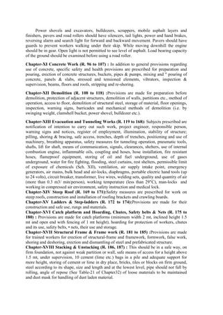 Power shovels and excavators, bulldozers, scrappers, mobile asphalt layers and
finishers, pavers and road rollers should have silencers, tail lights, power and hand brakes,
reversing alarm and search light for forward and backward movement. Pavers should have
guards to prevent workers walking under their skip. While moving downhill the engine
should be in gear. Open light is not permitted to see level of asphalt. Load bearing capacity
of the ground should be examined before using a road roller.
Chapter-XI Concrete Work (R. 96 to 107) : In addition to general provisions regarding
use of concrete, specific safety and health provisions are prescribed for preparation and
pouring, erection of concrete structures, buckets, pipes & pumps, mixing and " pouring of
concrete, panels & slabs, stressed and tensioned elements, vibrators, inspection &
supervision, beams, floors and roofs, stripping and re-shoring.
Chapter-XII Demolition (R. 108 to 118) :Provisions are made for preparation before
demolition, protection of adjacent structures, demolition of walls, partitions etc., method of
operation, access to floor, demolition of structural steel, storage of material, floor openings,
inspection, warning signs, barricades and mechanical methods of demolition (i.e. by
swinging weight, clamshell bucket, power shovel, bulldozer etc.).
Chapter-XIII Evacuation and Tunneling Works (R. 119 to 168): Subjects prescribed are
notification of intention to carry out such work, project engineer, responsible person,
warning signs and notices, register of employment, illumination, stability of structure;
pilling, shoring & bracing, safe access, trenches, depth of trenches, positioning and use of
machinery, breathing apparatus, safety measures for tunneling operation, pneumatic tools,
shafts, lift for shaft, means of communication, signals, clearances, shelters, use of internal
combustion engine, inflammable oils, coupling and hoses, hose installation, fire resistant
hoses, flameproof equipment, storing of oil and fuel underground, use of gases
underground, water for fire fighting, flooding, steel curtains, rest shelters, permissible limit
of exposure of chemicals (Sch. XII), ventilation, air supply intake point, emergency
generators, air mains, bulk head and air-locks, diaphragms, portable electric hand tools (up
to 24 volts), circuit breaker, transformer, live wires, welding sets, quality and quantity of air
(more than 0.3 m3/ min/person), working temperature (less than 29"C), man-locks and
working in compressed air environment, safety instruction and medical lock.
Chapter-XIV Steep Roof (R. 169 to 171):Safety measures are prescribed for work on
steep roofs, construction and installation of roofing brackets and crawling boards.
Chapter-XV Ladders & Step-ladders (R. 172 to 174):Provisions are made for their
construction and safe use, rungs and materials.
Chapter-XVI Catch platform and Hoarding, Chutes, Safety belts & Nets (R. 175 to
180) : Provisions are made for catch platforms (minimum width 2 mt, inclined height 1.5
mt and open end with fencing of 1 mt height), hoarding for protection of workers, chutes
and its use, safety belts, • nets, their use and storage.
Chapter-XVII Structural Frame & Frame work (R. 181 to 185) :Provisions are made
for trained workers for erection of structural-frame and framework, formwork, false work,
shoring and deshoring, erection and dismantling of steel and prefabricated structure.
Chapter-XVIII Stacking & Unstacking (R. 186, 187) : This should be in a safe way, on
firm foundation, not against weak partition or wall, safe means of access for a height above
1.5 mt, under supervision, 10 cement (lime etc.) bags in a pile and adequate support for
more height, storing of cement or lime in dry place, bricks, tiles or blocks on firm ground,
steel according to its shape, size and length and at the lowest level, pipe should not fall by
rolling, angle of repose (See Table-21 of Chapter32) of loose materials to be maintained
and dust mask for handling of dust laden material.
 