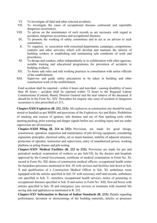 VI. To investigate all fatal and other selected accidents;
VII. To investigate the cases of occupational diseases contracted and reportable
dangerous occurrences;
VIII. To advise on the maintenance of such records as are necessary with regard to
accidents, dangerous occurrence and occupational diseases;
IX. To promote the working of safety committees and to act as an advisor to such
committees;
X. To organize, in association with concerned departments, campaigns, competitions,
contents and other activities which will develop and maintain the interest of
building workers in establishing and maintaining safe conditions of work and
procedures;
XI. To design and conduct, either independently or in collaboration with other agencies,
suitable training and educational programmes for prevention of accidents to
building workers;
XII. To frame safe rules and safe working practices in consultation with senior officials
of the establishment;
XIII. Supervise and guide safety precautions to be taken in building and other
construction work of the establishment.
Fatal accident shall be reported - within 4 hours and non-fatal - causing disability of more
than 48 hours - accident shall be reported within 72 hours to the Regional Labour
Commissioner (Central), Board, Director General and the near relative of the deceased. It
should be in the Form No. XIV. Procedure for enquiry into cases of accident or dangerous
occurrence is also prescribed u/r 211,
Chapter-XXII Explosives (R. 212, 213): All explosives at construction site should be used,
stored or handled as per MSDS and provisions of the Explosives Act and Rules. Prohibition
of smoking and sources of ignition, safe distance and use of Non sparking tools while
opening packing, prior warning and danger signals before use, avoiding injury and use under
supervision are all necessary.
Chapter-XXIII Piling (R. 214 to 222): Provisions are made for good design,
construction, operation, inspection and maintenance of pile driving equipment, considering
ergonomic principles, electrical safety, air or steam hammer, stability of adjacent structure,
protection of operator, instruction and supervision, entry of unauthorized person, working
platform on piling frames and pile testing.
Chapter-XXIV Medical Facilities (R. 223 to 232): Provisions are made for pre and
periodical medical examination of workers as per Sch-VII, by the doctors and hospitals
approved by the Central Government, certificate of medical examination in Form No. XI,
record in Form No. XII, duties of construction medical officers, occupational health centre
for hazardous processes mentioned in Sch. IX with services and facilities laid down in Sch.
X and qualification of a Construction Medical Officer in Sch. XI, ambulance room
equipped with the articles specified in Sch. IV with necessary staff and records, ambulance
van specified in Sch. V, stretchers, occupational health services, notice of poisoning or
occupational diseases specified in Sch. II and notice in Form No. XIII, first-aid boxes with
articles specified in Sch. Ill and emergency care services or treatment with essential life
saving aids and appliances as mentioned in R. 232.
Chapter-XXV Information to Bureau of Indian Standards (R. 233): Details regarding
performance, deviation or shortcomings of the building materials, articles or processes
 