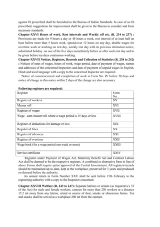 against IS prescribed shall be furnished to the Bureau of Indian Standards. In case of no IS
prescribed, suggestions for improvement shall be given to the Bureau to consider and form
necessary standards.
Chapter-XXVI Hours of work. Rest intervals and Weekly off etc. (R. 234 to 237) :
Provisions are made for 9 hours a day or 48 hours a week, rest interval of at least half an
hour before more than 5 hours work, spread-over 12 hours on any day, double wages for
overtime work or working on rest day, weekly rest day with its previous intimation notice,
substituted holiday on one of the five days immediately before or after such rest day and to
be given before ten days continuous working.
Chapter-XXVII Notices, Registers, Records and Collection of Statistics (R. 238 to 242)
: Notices of rates of wages, hours of work, wage period, date of payment of wages, names
and addresses of the concerned Inspectors and date of payment of unpaid wages in English,
Hindi and local language with a copy to the concerned Inspector are required.
Notice of commencement and completion of work in Form No. IV before 30 days and
notice of change in this notice within 2 days of the change are also necessary.
Following registers are required:
Register Form
No.
Register of workers XV
Muster roll XVI
Register of wages XVII
Wage –cum-muster roll where a wage period is 15 days or less XVIII
Register of deductions for damage or loss XIX
Register of fines XX
Register of advances XXI
Register of overtime XXII
Wage book (for a wage period one week or more) XXIII
Service certificate XXIV
Registers under Payment of Wages Act, Maternity Benefit Act and Contract Labour
Act shall be deemed to be the respective registers. A combined or alternative form in lieu of
above Forms shall require -prior approval of the Central Government. All registers/records
should be maintained up-to-date, kept at the workplace, preserved for 3 years and produced
on demand before the authority.
An annual return in Form Number XXV shall be sent before 15th February to the
registering authority with a copy to the Inspector concerned.
Chapter-XXVIII Welfare (R. 243 to 247): Separate latrines or urinals (as required u/s 33
of the Act) for male and female workers, canteen for more than 250 workers at a distance
15.2 mt away from any latrine, urinal or source of dust, smoke or obnoxious fumes. Tea
and snacks shall be served at a workplace 200 mt from the canteen.
 