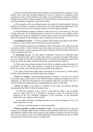 (2) The cess levied under sub-section (1) shall be collected from every employer in such
manner and at such time, including deduction at source in relation to a building or other
construction work of a Government or of a public sector undertaking or advance collection
through a local authority where an approval of such building or other construction work by
such local authority is required, as may be prescribed.
(3) The proceeds of the cess collected under sub-section (2) shall be paid by the local
authority or the State Government collecting the cess to the Board after deducting the cost
of collection of such cess not exceeding one per cent. Of the amount collected.
(4) Notwithstanding anything contained in sub-section (1) or sub-section (2), the cess
liveable under this Act including payment of such cess in advance may, subject to final
assessment to be made, be collected at a uniform rate or rates as may be prescribed on the
basis of the quantum of the building or other construction work involved.
4. Furnishing of returns.—(1) Every employer shall furnish such return to such officer
or authority, in such manner and at such time as may be prescribed.
(2) If any person carrying on the building or other construction work, liable to pay the
cess under section 3, fails to furnish any return under sub-section (1), the officer or the
authority shall give a notice requiring such person to furnish such return before such date as
may be specified in the notice.
5. Assessment of cess.—(1) The officer or authority to whom or to which the return
has been furnished under section 4 shall, after making or causing to be made such inquiry
as he or it thinks fit and after satisfying himself or itself that the particulars stated in the
return are correct, by order, assess the amount of cess payable by the employer.
(2) If the return has not been furnished to the officer or authority under sub-section (2)
of section 4, he or it shall, after making or causing to be made such inquiry as he or it
thinks fit, by order, assess the amount of cess payable by the employer.
(3) An order of assessment made under sub-section (1) or sub-section (2) shall specify
the date within which the cess shall be paid by the employer.
6. Power to exempt.—notwithstanding anything contained in this Act, the Central
Government may, by notification in the Official Gazette, exempt any employer or class of
employers in a State from the payment of cess payable under this Act where such cess is
already levied and payable under any corresponding law in force in that State.
7. Power of entry.—Any officer or authority of the State Government specially
empowered in this behalf by that Government may—
(a) with such assistance, if any, as he or it may think fit, enter at any reasonable
time any place where he or it considers it necessary to enter for carrying out the
purposes of this Act including verification of the correctness of any particulars
furnished by any employer under section4;
(b) do within such place anything necessary for the proper discharge of his or its
duties under this Act; and
(c) Exercise such other powers as may be prescribed.
8. Interest payable on delay in payment of cess.—If any employer fails to pay any
amount of cess payable under section 3 within the time specified in the order of assessment,
such employer shall be liable to pay interest on the amount to be paid at the rate of two per
cent. for every month or part of a month comprised in the period from the date on which
such payment is due till such amount is actually paid.
 