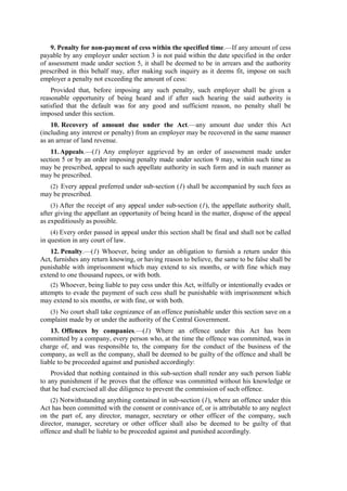 9. Penalty for non-payment of cess within the specified time.—If any amount of cess
payable by any employer under section 3 is not paid within the date specified in the order
of assessment made under section 5, it shall be deemed to be in arrears and the authority
prescribed in this behalf may, after making such inquiry as it deems fit, impose on such
employer a penalty not exceeding the amount of cess:
Provided that, before imposing any such penalty, such employer shall be given a
reasonable opportunity of being heard and if after such hearing the said authority is
satisfied that the default was for any good and sufficient reason, no penalty shall be
imposed under this section.
10. Recovery of amount due under the Act.—any amount due under this Act
(including any interest or penalty) from an employer may be recovered in the same manner
as an arrear of land revenue.
11.Appeals.—(1) Any employer aggrieved by an order of assessment made under
section 5 or by an order imposing penalty made under section 9 may, within such time as
may be prescribed, appeal to such appellate authority in such form and in such manner as
may be prescribed.
(2) Every appeal preferred under sub-section (1) shall be accompanied by such fees as
may be prescribed.
(3) After the receipt of any appeal under sub-section (1), the appellate authority shall,
after giving the appellant an opportunity of being heard in the matter, dispose of the appeal
as expeditiously as possible.
(4) Every order passed in appeal under this section shall be final and shall not be called
in question in any court of law.
12. Penalty.—(1) Whoever, being under an obligation to furnish a return under this
Act, furnishes any return knowing, or having reason to believe, the same to be false shall be
punishable with imprisonment which may extend to six months, or with fine which may
extend to one thousand rupees, or with both.
(2) Whoever, being liable to pay cess under this Act, wilfully or intentionally evades or
attempts to evade the payment of such cess shall be punishable with imprisonment which
may extend to six months, or with fine, or with both.
(3) No court shall take cognizance of an offence punishable under this section save on a
complaint made by or under the authority of the Central Government.
13. Offences by companies.—(1) Where an offence under this Act has been
committed by a company, every person who, at the time the offence was committed, was in
charge of, and was responsible to, the company for the conduct of the business of the
company, as well as the company, shall be deemed to be guilty of the offence and shall be
liable to be proceeded against and punished accordingly:
Provided that nothing contained in this sub-section shall render any such person liable
to any punishment if he proves that the offence was committed without his knowledge or
that he had exercised all due diligence to prevent the commission of such offence.
(2) Notwithstanding anything contained in sub-section (1), where an offence under this
Act has been committed with the consent or connivance of, or is attributable to any neglect
on the part of, any director, manager, secretary or other officer of the company, such
director, manager, secretary or other officer shall also be deemed to be guilty of that
offence and shall be liable to be proceeded against and punished accordingly.
 