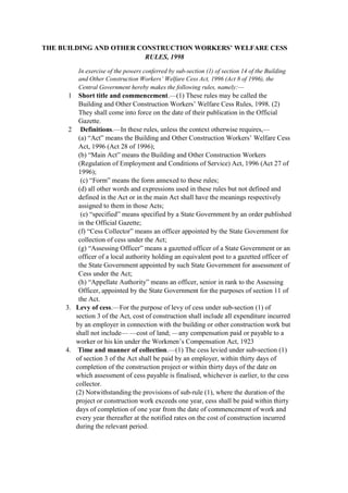 THE BUILDING AND OTHER CONSTRUCTION WORKERS’ WELFARE CESS
RULES, 1998
In exercise of the powers conferred by sub-section (1) of section 14 of the Building
and Other Construction Workers’ Welfare Cess Act, 1996 (Act 8 of 1996), the
Central Government hereby makes the following rules, namely:—
1 Short title and commencement.—(1) These rules may be called the
Building and Other Construction Workers’ Welfare Cess Rules, 1998. (2)
They shall come into force on the date of their publication in the Official
Gazette.
2 Definitions.—In these rules, unless the context otherwise requires,—
(a) “Act” means the Building and Other Construction Workers’ Welfare Cess
Act, 1996 (Act 28 of 1996);
(b) “Main Act” means the Building and Other Construction Workers
(Regulation of Employment and Conditions of Service) Act, 1996 (Act 27 of
1996);
(c) “Form” means the form annexed to these rules;
(d) all other words and expressions used in these rules but not defined and
defined in the Act or in the main Act shall have the meanings respectively
assigned to them in those Acts;
(e) “specified” means specified by a State Government by an order published
in the Official Gazette;
(f) “Cess Collector” means an officer appointed by the State Government for
collection of cess under the Act;
(g) “Assessing Officer” means a gazetted officer of a State Government or an
officer of a local authority holding an equivalent post to a gazetted officer of
the State Government appointed by such State Government for assessment of
Cess under the Act;
(h) “Appellate Authority” means an officer, senior in rank to the Assessing
Officer, appointed by the State Government for the purposes of section 11 of
the Act.
3. Levy of cess.—For the purpose of levy of cess under sub-section (1) of
section 3 of the Act, cost of construction shall include all expenditure incurred
by an employer in connection with the building or other construction work but
shall not include— —cost of land; —any compensation paid or payable to a
worker or his kin under the Workmen’s Compensation Act, 1923
4. Time and manner of collection.—(1) The cess levied under sub-section (1)
of section 3 of the Act shall be paid by an employer, within thirty days of
completion of the construction project or within thirty days of the date on
which assessment of cess payable is finalised, whichever is earlier, to the cess
collector.
(2) Notwithstanding the provisions of sub-rule (1), where the duration of the
project or construction work exceeds one year, cess shall be paid within thirty
days of completion of one year from the date of commencement of work and
every year thereafter at the notified rates on the cost of construction incurred
during the relevant period.
 
