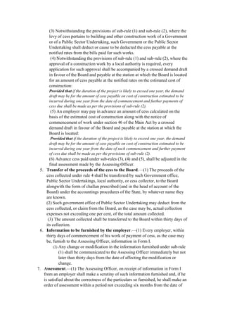 (3) Notwithstanding the provisions of sub-rule (1) and sub-rule (2), where the
levy of cess pertains to building and other construction work of a Government
or of a Public Sector Undertaking, such Government or the Public Sector
Undertaking shall deduct or cause to be deducted the cess payable at the
notified rates from the bills paid for such works.
(4) Notwithstanding the provisions of sub-rule (1) and sub-rule (2), where the
approval of a construction work by a local authority is required, every
application for such approval shall be accompanied by a crossed demand draft
in favour of the Board and payable at the station at which the Board is located
for an amount of cess payable at the notified rates on the estimated cost of
construction:
Provided that if the duration of the project is likely to exceed one year, the demand
draft may be for the amount of cess payable on cost of construction estimated to be
incurred during one year from the date of commencement and further payments of
cess due shall be made as per the provisions of sub-rule (2).
(5) An employer may pay in advance an amount of cess calculated on the
basis of the estimated cost of construction along with the notice of
commencement of work under section 46 of the Main Act by a crossed
demand draft in favour of the Board and payable at the station at which the
Board is located:
Provided that if the duration of the project is likely to exceed one year, the demand
draft may be for the amount of cess payable on cost of construction estimated to be
incurred during one year from the date of such commencement and further payment
of cess due shall be made as per the provisions of sub-rule (2).
(6) Advance cess paid under sub-rules (3), (4) and (5), shall be adjusted in the
final assessment made by the Assessing Officer.
5. Transfer of the proceeds of the cess to the Board.—(1) The proceeds of the
cess collected under rule 4 shall be transferred by such Government office,
Public Sector Undertakings, local authority, or cess collector, to the Board
alongwith the form of challan prescribed (and in the head of account of the
Board) under the accountings procedures of the State, by whatever name they
are known.
(2) Such government office of Public Sector Undertaking may deduct from the
cess collected, or claim from the Board, as the case may be, actual collection
expenses not exceeding one per cent, of the total amount collected.
(3) The amount collected shall be transferred to the Board within thirty days of
its collection.
6. Information to be furnished by the employer.—(1) Every employer, within
thirty days of commencement of his work of payment of cess, as the case may
be, furnish to the Assessing Officer, information in Form I.
(2) Any change or modification in the information furnished under sub-rule
(1) shall be communicated to the Assessing Officer immediately but not
later than thirty days from the date of affecting the modification or
change.
7. Assessment.—(1) The Assessing Officer, on receipt of information in Form I
from an employer shall make a scrutiny of such information furnished and, if he
is satisfied about the correctness of the particulars so furnished, he shall make an
order of assessment within a period not exceeding six months from the date of
 