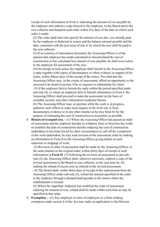 receipt of such information in Form I, indicating the amount of cess payable by
the employer and endorse a copy thereof to the employer, to the Board and to the
cess collector and despatch such order within five days of the date on which such
order is made.
(2) The order shall inter-alia specify the amount of cess due, cess already paid
by the employer or deducted at source and the balance amount payable and the
date, consistent with the provision of rule 4, by which the cess shall be paid to
the cess collector.
(3) If on scrutiny of information furnished, the Assessing Officer is of the
opinion that employer has under-calculated or miscalculated the cost of
construction or has calculated less amount of cess payable, he shall issue notice
to the employer for assessment of the cess.
(4) On receipt of such notice the employer shall furnish to the Assessing Officer
a reply together with copies of documentary or other evidence in support of his
claim, within fifteen days of the receipt of the notice: Provided that the
Assessing Officer may, in the course of assessment, afford an opportunity to the
assessed to be heard in person, if he so requests to substantiate his claim.
(5) If the employer fails to furnish the reply within the period specified under
sub-rule (4), or where an employer fails to furnish information in Form I, the
Assessing Officer shall proceed to make the assessment on the basis of
available records, and other information incidental thereto.
(6) The Assessing Officer may, at anytime while the work is in progress,
authorise such officer to make such enquiry at the work site or from
documentary evidence or in any other manner as he may think fit for the
purpose of estimating the cost of construction as accurately as possible.
8. Return of overpaid cess.—(1) Where the Assessing Officer has passed an order
of assessment and the employer decides to withdraw from or foreclose the works
or modifies the plan of construction thereby reducing the cost of construction
undertaken or has been forced by other circumstances to call off the completion
of the work undertaken, he may seek revision of the assessment order by making
an information in Form II to the Assessing Officer giving details of such
reduction or stoppage of work.
(2) Revision of order of assessment shall be made by the Assessing Officer, in
the same manner as the original order, within thirty days of receipt of such
information in Form II. (3) Following the revision of assessment as per sub-
rule (2), the Assessing Officer shall, wherever necessary, endorse a copy of the
revised assessment to the Board or cess collector, as the case may be, for
making the refund of excess cess as ordered in the revised assessment.
(4) The Board shall, within thirty days of receipt of the endorsement from the
Assessing Officer under sub-rule (3), refund the amount specified in the order
to the employer through a demand draft payable at the station where the
establishment is located.
(5) Where the Appellate Authority has modified the order of assessment
reducing the amount of cess, refund shall be made within such time as may be
specified in that order.
9. Exemption.—(1) Any employer or class of employers in a State seeking
exemption under section 6 of the Act may make an application to the Director
 