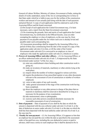 General of Labour Welfare, Ministry of Labour, Government of India, stating the
details of works undertaken, name of the Act or corresponding law in force in
that State under which he is liable to pay cess for the welfare of the construction
workers and amount of cess actually paid along with the date of such payment
and proof thereof. A copy of such application shall be endorsed to each of the
Assessing Officer and the board concerned.
(2) On receipt of such application the Central Government may, if it feels
necessary, seek a report from the State Government concerned.
(3) On examining the grounds, facts and merits of such application the Central
Government may, by notification in the Official Gazette, issue an order
exempting the employer or class of employers, as the case may be, from
payment of cess payable under the Act where such cess is already levied and
payable under such corresponding law.
(4) Assessment proceedings shall be stopped by the Assessing Officer for a
period of thirty days commencing from the date of the receipt of a copy of the
application under sub-rule (1) to him, or till the order of the Central
Government under sub-rule (3) is conveyed to an employer or class of
employers who made the application under sub-rule (1), whichever is earlier.
10. Powers of Assessing Officer and other officers.—(1) An Assessing Officer, or
an officer authorised under sub-rule (6) of rule 7, if empowered by the State
Government under section 7 of the Act, may,—
(a) enter any establishment where building and other construction work is
going on;
(b) make an inventory of materials, machinery or other articles lying at the
work place;
(c) enquire about the number of workers engaged in various activities;
(d) require the production of any prescribed register or any other documents
relevant to the assessment of cost of construction or number of workers
employed;
(e) seize or take copies of any such records;
(f) make general assessment of the stage of the construction work having
been completed;
(g) direct the employer or any other person in charge of the place that no
material or machinery shall be removed or disturbed for so long as is
necessary for the purpose of any examination;
(h) take measurement, notes or photographs;
(i) exercise such other powers considered absolutely necessary for
reasonable assessment of cost of construction.
11. Date of payment.—Date of payment of cess shall be the date on which the
amount is deposited with the cess collector under sub-rule (1) of rule 4, or the
date of deduction at source under sub-rule (3) of rule 4, or the date on which the
draft has been deposited with the local authority under sub-rule (4) of rule 4, as
the case may be.
12. Penalty for non-payment.—(1) An Assessing Officer, if it appears to him that
an employer has not paid the cess within the date as specified in the assessment
order or has paid less cess, including the cess deducted at source or paid in
advance, shall issue a notice to such employer that it shall be deemed to be in
 