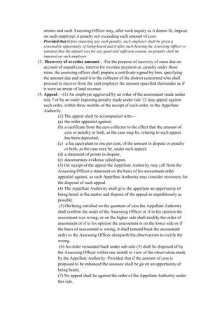 arrears and such Assessing Officer may, after such inquiry as it deems fit, impose
on such employer, a penalty not exceeding such amount of cess:
Provided that before imposing any such penalty, such employer shall be given a
reasonable opportunity of being heard and if after such hearing the Assessing Officer is
satisfied that the default was for any good and sufficient reason, no penalty shall be
imposed on such employer.
13. Recovery of overdue amount.—For the purpose of recovery of sums due on
account of unpaid cess, interest for overdue payment or, penalty under these
rules, the assessing officer shall prepare a certificate signed by him, specifying
the amount due and send it to the collector of the district concerned who shall
proceed to recover from the said employer the amount specified thereunder as if
it were an arrear of land revenue.
14. Appeal.—(1) An employer aggrieved by an order of the assessment made under
rule 7 or by an order imposing penalty made under rule 12 may appeal against
such order, within three months of the receipt of such order, to the Appellate
Authority.
(2) The appeal shall be accompanied with—
(a) the order appealed against;
(b) a certificate from the cess collector to the effect that the amount of
cess or penalty or both, as the case may be, relating to such appeal
has been deposited;
(c) a fee equivalent to one per cent, of the amount in dispute or penalty
or both, as the case may be, under such appeal;
(d) a statement of points in dispute;
(e) documentary evidence relied upon.
(3) On receipt of the appeal the Appellate Authority may call from the
Assessing Officer a statement on the basis of his assessment order
appealed against, as such Appellate Authority may consider necessary for
the disposal of such appeal.
(4) The Appellate Authority shall give the appellant an opportunity of
being heard in the matter and dispose of the appeal as expeditiously as
possible.
(5) On being satisfied on the quantum of cess the Appellate Authority
shall confirm the order of the Assessing Officer or if in his opinion the
assessment was wrong; or on the higher side shall modify the order of
assessment or if in his opinion the assessment is on the lower side or if
the basis of assessment is wrong, it shall remand back the assessment
order to the Assessing Officer alongwith his observations to rectify the
wrong.
(6) An order remanded back under sub-rule (5) shall be disposed of by
the Assessing Officer within one month in view of the observation made
by the Appellate Authority: Provided that if the amount of cess is
proposed to be enhanced the assessee shall be given an opportunity of
being heard.
(7) No appeal shall lie against the order of the Appellate Authority under
this rule.
 