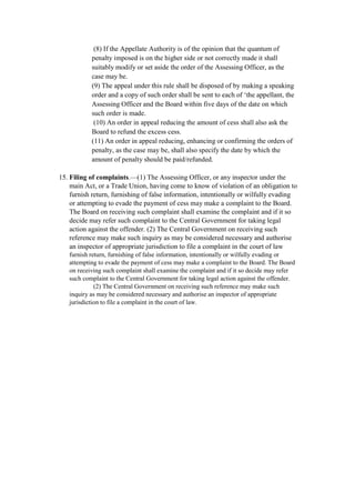 (8) If the Appellate Authority is of the opinion that the quantum of
penalty imposed is on the higher side or not correctly made it shall
suitably modify or set aside the order of the Assessing Officer, as the
case may be.
(9) The appeal under this rule shall be disposed of by making a speaking
order and a copy of such order shall be sent to each of ‘the appellant, the
Assessing Officer and the Board within five days of the date on which
such order is made.
(10) An order in appeal reducing the amount of cess shall also ask the
Board to refund the excess cess.
(11) An order in appeal reducing, enhancing or confirming the orders of
penalty, as the case may be, shall also specify the date by which the
amount of penalty should be paid/refunded.
15. Filing of complaints.—(1) The Assessing Officer, or any inspector under the
main Act, or a Trade Union, having come to know of violation of an obligation to
furnish return, furnishing of false information, intentionally or wilfully evading
or attempting to evade the payment of cess may make a complaint to the Board.
The Board on receiving such complaint shall examine the complaint and if it so
decide may refer such complaint to the Central Government for taking legal
action against the offender. (2) The Central Government on receiving such
reference may make such inquiry as may be considered necessary and authorise
an inspector of appropriate jurisdiction to file a complaint in the court of law
furnish return, furnishing of false information, intentionally or wilfully evading or
attempting to evade the payment of cess may make a complaint to the Board. The Board
on receiving such complaint shall examine the complaint and if it so decide may refer
such complaint to the Central Government for taking legal action against the offender.
(2) The Central Government on receiving such reference may make such
inquiry as may be considered necessary and authorise an inspector of appropriate
jurisdiction to file a complaint in the court of law.
 