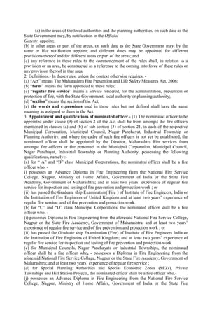 (a) in the areas of the local authorities and the planning authorities, on such date as the
State Government may, by notification in the Official
Gazette, appoint;
(b) in other areas or part of the areas, on such date as the State Government may, by the
same or like notification appoint; and different dates may be appointed for different
provisions thereof and for different areas or part of the areas; and
(c) any reference in these rules to the commencement of the rules shall, in relation to a
provision or an area, be constructed as a reference to the coming into force of these rules or
any provision thereof in that area.
2. Definitions.- In these rules, unless the context otherwise requires, -
(a) “Act” means The Maharashtra Fire Prevention and Life Safety Measures Act, 2006;
(b) “form” means the form appended to these rules;
(c) “regular fire service” means a service rendered, for the administration, prevention or
protection of fire, with the State Government, local authority or planning authority;
(d) “section” means the section of the Act;
(e) the words and expressions used in these rules but not defined shall have the same
meaning as assigned to them in the Act.
3. Appointment and qualifications of nominated officer.- (1) The nominated officer to be
appointed under clause (9) of section 2 of the Act shall be from amongst the fire officers
mentioned in clauses (a) and (b) of sub-section (3) of section 21, in each of the respective
Municipal Corporation, Municipal Council, Nagar Panchayat, Industrial Township or
Planning Authority; and where the cadre of such fire officers is not yet be established, the
nominated officer shall be appointed by the Director, Maharashtra Fire services from
amongst fire officers or fire personnel in the Municipal Corporation, Municipal Council,
Nagar Panchayat, Industrial Township or Planning Authority, possessing the following
qualifications, namely :-
(a) for “ A” and “B” class Municipal Corporations, the nominated officer shall be a fire
officer who, -
i) possesses an Advance Diploma in Fire Engineering from the National Fire Service
College, Nagpur, Ministry of Home Affairs, Government of India or the State Fire
Academy, Government of Maharashtra; and at least two years’ experience of regular fire
service for inspection and testing of fire prevention and protection work ; or
(ii) has passed the Graduate ship Examination( Fire ) of Institute of Fire Engineers, India or
the Institution of Fire Engineers of United Kingdom and at least two years’ experience of
regular fire service; and of fire prevention and protection work.
(b) for “C” and “D” class Municipal Corporations, the nominated officer shall be a fire
officer who, -
(i) possesses Diploma in Fire Engineering from the aforesaid National Fire Service College,
Nagpur or the State Fire Academy, Government of Maharashtra; and at least two years’
experience of regular fire service and of fire prevention and protection work ; or
(ii) has passed the Graduate ship Examination (Fire) of Institute of Fire Engineers India or
the Institution of Fire Engineers of United Kingdom; and at least two years’ experience of
regular fire service for inspection and testing of fire prevention and protection work.
(c) for Municipal Councils, Nagar Panchayats or Industrial Townships, the nominated
officer shall be a fire officer who, - possesses a Diploma in Fire Engineering from the
aforesaid National Fire Service College, Nagpur or the State Fire Academy, Government of
Maharashtra; and at least two years’ experience of regular fire service ;
(d) for Special Planning Authorities and Special Economic Zones (SEZs), Private
Townships and Hill Station Projects, the nominated officer shall be a fire officer who.-
(j) possesses an Advance Diploma in Fire Engineering from the National Fire Service
College, Nagpur, Ministry of Home Affairs, Government of India or the State Fire
 