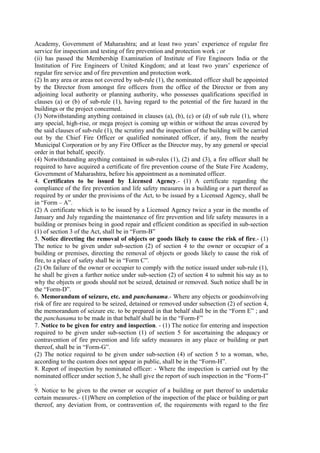Academy, Government of Maharashtra; and at least two years’ experience of regular fire
service for inspection and testing of fire prevention and protection work ; or
(ii) has passed the Membership Examination of Institute of Fire Engineers India or the
Institution of Fire Engineers of United Kingdom; and at least two years’ experience of
regular fire service and of fire prevention and protection work.
(2) In any area or areas not covered by sub-rule (1), the nominated officer shall be appointed
by the Director from amongst fire officers from the office of the Director or from any
adjoining local authority or planning authority, who possesses qualifications specified in
clauses (a) or (b) of sub-rule (1), having regard to the potential of the fire hazard in the
buildings or the project concerned.
(3) Notwithstanding anything contained in clauses (a), (b), (c) or (d) of sub rule (1), where
any special, high-rise, or mega project is coming up within or without the areas covered by
the said clauses of sub-rule (1), the scrutiny and the inspection of the building will be carried
out by the Chief Fire Officer or qualified nominated officer, if any, from the nearby
Municipal Corporation or by any Fire Officer as the Director may, by any general or special
order in that behalf, specify.
(4) Notwithstanding anything contained in sub-rules (1), (2) and (3), a fire officer shall be
required to have acquired a certificate of fire prevention course of the State Fire Academy,
Government of Maharashtra, before his appointment as a nominated officer.
4. Certificates to be issued by Licensed Agency.- (1) A certificate regarding the
compliance of the fire prevention and life safety measures in a building or a part thereof as
required by or under the provisions of the Act, to be issued by a Licensed Agency, shall be
in “Form – A”.
(2) A certificate which is to be issued by a Licensed Agency twice a year in the months of
January and July regarding the maintenance of fire prevention and life safety measures in a
building or premises being in good repair and efficient condition as specified in sub-section
(1) of section 3 of the Act, shall be in “Form-B”
5. Notice directing the removal of objects or goods likely to cause the risk of fire.- (1)
The notice to be given under sub-section (2) of section 4 to the owner or occupier of a
building or premises, directing the removal of objects or goods likely to cause the risk of
fire, to a place of safety shall be in “Form C”.
(2) On failure of the owner or occupier to comply with the notice issued under sub-rule (1),
he shall be given a further notice under sub-section (2) of section 4 to submit his say as to
why the objects or goods should not be seized, detained or removed. Such notice shall be in
the “Form-D”.
6. Memorandum of seizure, etc. and panchanama.- Where any objects or goodsinvolving
risk of fire are required to be seized, detained or removed under subsection (2) of section 4,
the memorandum of seizure etc. to be prepared in that behalf shall be in the “Form E” ; and
the panchanama to be made in that behalf shall be in the “Form-F”
7. Notice to be given for entry and inspection. - (1) The notice for entering and inspection
required to be given under sub-section (1) of section 5 for ascertaining the adequacy or
contravention of fire prevention and life safety measures in any place or building or part
thereof, shall be in “Form-G”.
(2) The notice required to be given under sub-section (4) of section 5 to a woman, who,
according to the custom does not appear in public, shall be in the “Form-H”.
8. Report of inspection by nominated officer: - Where the inspection is carried out by the
nominated officer under section 5, he shall give the report of such inspection in the “Form-I”
.
9. Notice to be given to the owner or occupier of a building or part thereof to undertake
certain measures.- (1)Where on completion of the inspection of the place or building or part
thereof, any deviation from, or contravention of, the requirements with regard to the fire
 