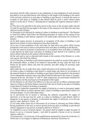 prevention and life safety measures or any inadequacy or non-compliance of such measures
provided or to be provided therein with reference to the height of the building or the nature
of the activities carried on in such place or building or part thereof, is noticed, the owner or
occupier of such place or building or part thereof shall be given a notice thereof under
section 6 of the Act in “Form J”, directing him to undertake the requisite measures within 7
days.
(2) The time to be specified in the notice given to the owner or the occupier under sub-rule
(1) shall be specified having regard to the nature of the measures to be taken but such time
shall not exceed 120 days.
10. Procedure to be followed for sealing of a place or building or part thereof.- The Director
or Chief Fire Officer shall follow the following procedure in respect of the sealing of any
place or building or part thereof, required to be sealed under sub-section (3) of section 8,
namely:-
(a) he shall require persons, in possession or occupation of the place or building or part
thereof to be sealed, to remove themselves from there forthwith;
(b) in case of non-compliance of the said order, he shall direct any police officer having
jurisdiction in the area to remove such persons from such place or building or part thereof;
(c) after the removal of persons in possession or in occupation from such place or building
or part thereof, he shall cause such place or building or part thereof to be sealed by such
police officer forthwith in the manner which he deems fit;
(d) the seal used to seal as aforesaid shall remain in the custody of the Director or, as the
case may be, the Chief Fire Officer;
(e) (i) if the place or building or part thereof required to be sealed on receipt of the report of
the nominated officer, is found to be locked or inaccessible, he may cause the lock to be
broken by the police officer and enter the premises and after taking all necessary steps
required to be
taken under the Act, or under these rules, relock and cause it to be sealed as afore said;
(ii) where a place or building or part thereof is sealed under sub clause (i), an inventory of
the material found in such place or building or part thereof shall be prepared in the presence
of two independent witnesses and a copy thereof shall be delivered to the owner or occupier,
if present at the site. The forms “E” and “F” shall, respectively, be used mutatis mutandis for
such inventory and the panchanama to be prepared in that regard.
(f) The Director or, the Chief Fire Officer or as the case may be an Officer nominated shall
report in writing to the Police Station concerned if the seal so fixed on any place or building
or part thereof is found to be broken or tampered.
11. Orders to Authorities responsible for supply of electricity or water to disconnect supply
or to a Police Officer to remove persons from, a place or building or part thereof which is in
imminent danger.- (1) An order under clause
(a) of sub-section (2) of section 8, directing the authority responsible for supply of
electricity, or as the case may be, water, to a place or building or a part thereof, which is
dangerous to any person or property, to disconnect the supply of electricity, or as the case
may be, water, shall be in “Form – K”.
(2) An order under clause (b) of sub-section (2) of section 8, directing any Police Officer
having jurisdiction in the area, to remove persons from any place or building or part thereof
which is dangerous to any person or property shall be in “Form-L”.
12. Eligibility to act as Licensed Agency.- No person shall be eligible to apply for grant of
licence to act as a Licensed Agency ; and shall be granted a license to act as Licensed
Agency, unless he .-
(1) (a) possesses - (i) at least any of the qualifications mentioned in clause (b) of sub-rule (1)
of this rule; or (ii) a degree or diploma in Mechanical, Electrical, Electronics or
 