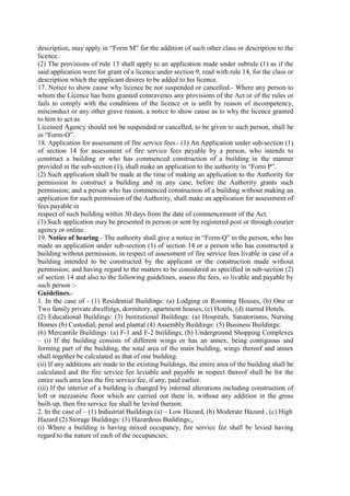 description, may apply in “Form M” for the addition of such other class or description to the
licence.
(2) The provisions of rule 13 shall apply to an application made under subrule (1) as if the
said application were for grant of a licence under section 9, read with rule 14, for the class or
description which the applicant desires to be added to his licence.
17. Notice to show cause why licence be not suspended or cancelled.- Where any person to
whom the Licence has been granted contravenes any provisions of the Act or of the rules or
fails to comply with the conditions of the licence or is unfit by reason of incompetency,
misconduct or any other grave reason, a notice to show cause as to why the licence granted
to him to act as
Licensed Agency should not be suspended or cancelled, to be given to such person, shall be
in “Form-O”.
18. Application for assessment of fire service fees.- (1) An Application under sub-section (1)
of section 14 for assessment of fire service fees payable by a person, who intends to
construct a building or who has commenced construction of a building in the manner
provided in the sub-section (1), shall make an application to the authority in “Form P”.
(2) Such application shall be made at the time of making an application to the Authority for
permission to construct a building and in any case, before the Authority grants such
permission; and a person who has commenced construction of a building without making an
application for such permission of the Authority, shall make an application for assessment of
fees payable in
respect of such building within 30 days from the date of commencement of the Act.
(3) Such application may be presented in person or sent by registered post or through courier
agency or online.
19. Notice of hearing.- The authority shall give a notice in “Form-Q” to the person, who has
made an application under sub-section (1) of section 14 or a person who has constructed a
building without permission, in respect of assessment of fire service fees livable in case of a
building intended to be constructed by the applicant or the construction made without
permission; and having regard to the matters to be considered as specified in sub-section (2)
of section 14 and also to the following guidelines, assess the fees, so livable and payable by
such person :-
Guidelines.-
1. In the case of - (1) Residential Buildings: (a) Lodging or Rooming Houses, (b) One or
Two family private dwellings, dormitory, apartment houses, (c) Hotels, (d) starred Hotels.
(2) Educational Buildings: (3) Institutional Buildings: (a) Hospitals, Sanatoriums, Nursing
Homes (b) Custodial, penal and plantal (4) Assembly Buildings: (5) Business Buildings:
(6) Mercantile Buildings: (a) F-1 and F-2 buildings, (b) Underground Shopping Complexes
– (i) If the building consists of different wings or has an annex, being contiguous and
forming part of the building, the total area of the main building, wings thereof and annex
shall together be calculated as that of one building.
(ii) If any additions are made to the existing buildings, the entire area of the building shall be
calculated and the fire service fee leviable and payable in respect thereof shall be for the
entire such area less the fire service fee, if any, paid earlier.
(iii) If the interior of a building is changed by internal alterations including construction of
loft or mezzanine floor which are carried out there in, without any addition in the gross
built-up, then fire service fee shall be levied thereon.
2. In the case of – (1) Industrial Buildings (a) – Low Hazard, (b) Moderate Hazard , (c) High
Hazard (2) Storage Buildings: (3) Hazardous Buildings;,
(i) Where a building is having mixed occupancy, fire service fee shall be levied having
regard to the nature of each of the occupancies;
 
