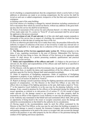 (ii) If a building is compartmentalized, then the compartment which is newly built or if any
additions or alterations are made to an existing compartment, the fire service fee shall be
levied on such new or added compartment, irrespective of the fact that such compartment is
contiguous
or forming a part of the same building;
(iii) If the interior of a building is changed by internal alterations including construction of
loft or mezzanine floor which are carried out therein, without any addition in the gross built-
up area, then fire service fee shall be levied thereon.
20. Notice of assessment of fire service fee and collection thereof.- (1) After the assessment
of fees made under rule 19, a notice in “Form R” of such assessment shall be served upon
the applicant or the person concerned.
(2) The provisions of rule 19 and sub-rule (1) of this rule shall apply mutatis mutandis to
assessment of fire service fees in respect of a building, the construction of which has been
completed on or after the date of coming into force of the Act.
(3) Save as otherwise provided in the Act or under these rules, the procedure followed by the
authority in respect of collection of the taxes or fees levied by it under any relevant law or
instrument applicable to it, shall apply also to collection of fire service fees assessed under
these rules.
21. The Director of Fire Services appointed under section 18.- Without prejudice to the
rules, if any, regulating recruitment to the post of Director, Maharashtra Fire Services,
Group-A for the time being in force, the Director of Fire Services to be appointed under
section 18 shall always be a person possessing academic qualifications and practical
experiences in fire services.
22. Duties and responsibilities of fire officers and staff.- (1) Subject to the provisions of
sub-rule (2), the duties and responsibilities of fire officers and staff shall be as specified in
the Fire Service Manual.
(2) The Director, with the approval of the Government, may, by general or special order, add
to, or delete from, or modify the duties and responsibilities of the fire officers or fire staff;
and there upon the Fire Service Manual shall stand amended accordingly.
23. Order of requisition of firefighting equipment.- Order of requisition of firefighting
equipment or property of any Authority or any institutions or individual to be issued under
sub-section (1) of section 26 shall be in “Form-S”.
24. Report on damage caused to premises during fire fighting operations and assessment and
payment of compensation.- (1) The Director or the Chief Fire Officer or any other fire
officer who is in-charge of fire fighting operations on the spot, shall make a report in “Form-
T” to the respective Local Authority or as the case may be, the planning Authority, on the
damage, if any, caused to premises by fire officers or fire personnel during fire fighting and
rescue operations as referred to in sub-section (2) of section 27. (2) On receipt of report
under sub-rule (1), the damage caused to any premises or any other property shall be
assessed by an officer of the respective Local Authority or case may be planning Authority,
as the Authority may nominated in that behalf and such nominated officer shall, after giving
an opportunity of being heard to the owner or occupier concerned, assess the damage and
submit his recommendations in that behalf to the authority for its consideration.
(3) Having regard to the recommendation made by such fire officer nominated by the
Director or the Chief Fire Officer, as the case may be, and where the building or property to
which such damage is caused is insured, the Insurance Company shall while determining
and granting compensation to be paid to the owner or occupier take into account the damage
caused to the premises or any other property by the fire officers or fire personnel during the
conduct of fire fighting and rescue operations.
 