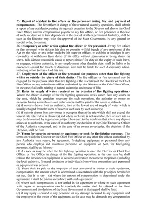 25. Report of accident to fire officer or fire personnel during fire; and payment of
compensation.- The fire officer in-charge of fire or natural calamity operations, shall submit
a report of any accident occurring during such operation to the Director and also to the Chief
Fire Officer; and the compensation payable to any fire officer, or fire personnel in the case
of such accident, or to their dependents in the case of death or permanent disability, shall be
such as the Director may, with the approval of the State Government, by any general or
special order, determine.
26. Disciplinary or other action against fire officer or fire personnel.- Every fire officer
or fire personnel who violates his duty or commits willful breach of any provisions of the
Act or the rules or any order made by his superior officer, or exhibits or indulges in any
cowardice or withdraws from duties of his office without permission or being absent on
leave, fails without reasonable cause to report himself for duty on the expiry of such leave,
or engages, without authority, in any employment other than his duty, shall be liable to be
proceeded against for breach of discipline, and shall be liable for such disciplinary action,
including action for breach of this rule.
27. Employment of fire officer or fire personnel for purposes other than fire fighting
within or outside the sphere of their duties.- The fire officers or fire personnel may be
engaged for the purposes other than fire fighting at the discretion of the Director or the Chief
Fire Officer or any subordinate officer authorized by the Director or the Chief Fire Officer,
in the case of all calls relating to natural calamities and rescue of life;
28. Rates for supply of water required on the occasion of fire fighting operations.-
Where the officer in-charge of the fire fighting operations draws water, from any source in
the area, which he considers necessary for such operations, the authority or owner or
occupier having control over such water source shall be paid for the water so utilized,-
(a) if water is drawn from an authority, then at the lowest rate of supply of water which is
usually charged from the users of water in such area by such authority;
(b) if water is drawn from any owner or occupier, then at the rate which shall not exceed the
lowest rate referred to in clause (a),and where such rate is not available, then at such rate as
may be determined by negotiation, subject, however, to the condition that where any dispute
arises as to such rate, in the case of an authority, the decision of the Chief Executive Officer
of the Authority concerned, and in the case of an owner or occupier, the decision of the
Director, shall be final.
29. Terms for securing personnel or equipment or both for firefighting purposes.- The
terms on which the Director or the Chief Fire Officer or any other fire officer authorized by
any Authority may secure, by agreement, firefighting equipment or personnel from any
person who employs and maintains personnel or equipment or both, for firefighting
purposes, shall be as follows:-
(1) As soon as may be, after the fire fighting operation is over, the Director or Chief Fire
Officer or Fire Officer in charge of the fire fighting operation, as the case may be, shall
release the personnel or equipment so secured and restore the same to the person (including
the local authority, firm and institution or individual) from whose possession such personnel
or equipment was secured.
(2) There shall be paid to the employer of such personnel or owner of such equipment,
compensation, the amount which is determined in accordance with the principles hereinafter
set out, that is to say _ (a) where the amount of compensation is determined under the
agreement, it shall be paid in accordance with such agreement;
(b) where such compensation is not settled in the agreement or where no such agreement
with regard to compensation can be reached, the matter shall be referred to the State
Government and the decision of the State Government in that regard shall be final.
(c) if any injury is caused to any personnel or any damage is caused to any equipment and
the employee or the owner of the equipment, as the case may be, demands any compensation
 