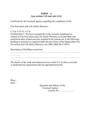 FORM – A
{(see section 3 (3) and rule 4 (1)}
Certificate by the Licensed Agency regarding the compliance of the
Fire Prevention and Life Safety Measures.
C E R T I F I C A T E
Certified that I / We have executed the works towards compliance in
relation to Fire Prevention and Life Safety Measures to be provided, and
performed other related activities required to be carried out, in the following
building or premises as required under the provisions of the Maharashtra Fire
Prevention and Life Safety Measures Act,2006 (Mah.III of 2007).
Description of building or premises.
…………………………………………………………………………………
………….
…………………………………………………………………………………
………….
The details of the work and related activities which I or we have executed
or performed are mentioned in the list appended herewith.
Place :
Date :
Signature and address of the
Licensed Agency.
Licence No………………...
 
