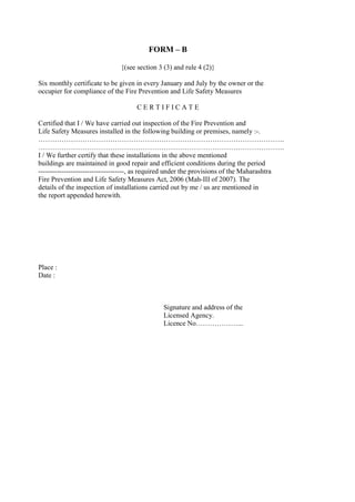FORM – B
{(see section 3 (3) and rule 4 (2)}
Six monthly certificate to be given in every January and July by the owner or the
occupier for compliance of the Fire Prevention and Life Safety Measures
C E R T I F I C A T E
Certified that I / We have carried out inspection of the Fire Prevention and
Life Safety Measures installed in the following building or premises, namely :-.
…………………………………………………………………………………………….
…………………………………………………………………………………………….
I / We further certify that these installations in the above mentioned
buildings are maintained in good repair and efficient conditions during the period
-------------------------------------, as required under the provisions of the Maharashtra
Fire Prevention and Life Safety Measures Act, 2006 (Mah-III of 2007). The
details of the inspection of installations carried out by me / us are mentioned in
the report appended herewith.
Place :
Date :
Signature and address of the
Licensed Agency.
Licence No………………...
 