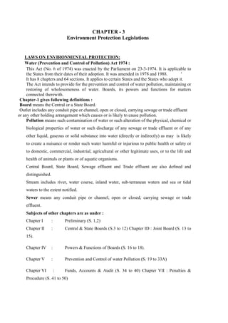 CHAPTER - 3
Environment Protection Legislations
LAWS ON ENVIRONMENTAL PROTECTION:
Water (Prevention and Control of Pollution) Act 1974 :
This Act (No. 6 of 1974) was enacted by the Parliament on 23-3-1974. It is applicable to
the States from their dates of their adoption. It was amended in 1978 and 1988. '
It has 8 chapters and 64 sections. It applies to certain States and the States who adopt it.
The Act intends to provide for the prevention and control of water pollution, maintaining or
restoring of wholesomeness of water. Boards, its powers and functions for matters
connected therewith.
Chapter-1 gives following definitions :
Board means the Central or a State Board.
Outlet includes any conduit pipe or channel, open or closed, carrying sewage or trade effluent
or any other holding arrangement which causes or is likely to cause pollution.
Pollution means such contamination of water or such alteration of the physical, chemical or
biological properties of water or such discharge of any sewage or trade effluent or of any
other liquid, gaseous or solid substance into water (directly or indirectly) as may is likely
to create a nuisance or render such water harmful or injurious to public health or safety or
to domestic, commercial, industrial, agricultural or other legitimate uses, or to the life and
health of animals or plants or of aquatic organisms.
Central Board, State Board, Sewage effluent and Trade effluent are also defined and
distinguished.
Stream includes river, water course, inland water, sub-terranean waters and sea or tidal
waters to the extent notified.
Sewer means any conduit pipe or channel, open or closed, carrying sewage or trade
effluent.
Subjects of other chapters are as under :
Chapter I : Preliminary (S. 1,2)
Chapter II : Central & State Boards (S.3 to 12) Chapter ID : Joint Board (S. 13 to
15).
Chapter IV : Powers & Functions of Boards (S. 16 to 18).
Chapter V : Prevention and Control of water Pollution (S. 19 to 33A)
Chapter VI : Funds, Accounts & Audit (S. 34 to 40) Chapter VII : Penalties &
Procedure (S. 41 to 50)
 
