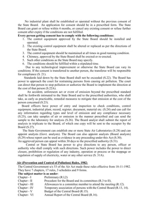 No industrial plant shall be established or operated without the previous consent of
the State Board. An application for consent should be in a prescribed form. The State
Board can grant or refuse within 4 months, or cancel any existing consent or refuse further
consent after expiry if the conditions are not fulfilled.
Every person getting consent has to comply with the following conditions:
1. The control equipment approved by the State Board should be installed and
operated.
2. The existing control equipment shall be altered or replaced as per the directions of
the State Board.
3. The control equipment should be maintained at all times in good running condition.
4. Chimney, approved by the State Board shall be erected or re-erected.
5. Such other conditions as the State Board may specify.
6. The conditions should be fulfilled within a stipulated time.
Due to any technological improvement or otherwise the State Board can vary its
conditions. If the consent is transferred to another person, the transferee will be responsible
for compliance (S. 21).
Standards laid down by the State Board shall not be exceeded (S.22). The Board has
power to approach the court for restraining persons from causing air pollution. The court
can direct that person to stop pollution or authorize the Board to implement the direction at
the cost of that person (S.22A).
An accident, unforeseen act or event of emission beyond the prescribed standard
shall be forthwith intimated to the State Board and to the prescribed authorities, who shall
take, as early as practicable, remedial measures to mitigate that emission at the cost of the
person concerned (S.23).
Board officers have power of entry and inspection to check conditions, control
equipment, industrial plant, record, register, document, material etc. (S.24) and can call for
any information regarding types and level of emission and any compliance necessary
(S.25), can take samples of air or emission in the manner prescribed and can send the
sample to the laboratory for analysis (S.26). The Board analyst shall submit the report of
analysis in triplicate to the Board, of which one copy will be sent to the occupier by the
Board (S.27).
The State Government can establish one or more State Air Laboratories (S.28) and can
appoint analysts (Govt. analysts). The Board can also appoint analysts (Board analysts)
(S.29) whose report can be used as evidence in any proceeding under this Act (S.30).
An aggrieved person can appeal within 30 days to the prescribed authority (S.31).
Central or State Board has power to give directions to any person, officer or
authority who shall comply with such directions. Such power includes the power to direct
closure, prohibition or regulation of any industry, operation or process or the stoppage or
regulation of supply of electricity, water or any other service (S. 31A).
Air (Prevention and Control of Pollution) Rules, 1982:
The Central Government u/s 53 of the Air Act made these rules effective from 18-11-1982.
They have 7 chapters, 17 rules, 3 schedules and 9 forms.
The subject matter is as under:
Chapter - I Preliminary (R.l,2)
Chapter - II Procedure for the Board and its committees (R.3 to II).
Chapter - III Allowances to a committee member to attend the meeting (R.12).
Chapter - IV Temporary association of persons with the Central Board (R.13, 14).
Chapter - V Budget of the Central Board (R.15).
Chapter- VI Annual Report of the Central Board (R.16).
 